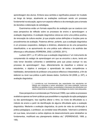 aprendizagem dos alunos. Embora seus sentidos e significados possam ter mudado
ao longo do tempo, atualmente as avaliações continuam sendo um processo
fundamental na educação, agora num aspecto reflexivo e de orientação para a tomada
de decisões e elaboração de estratégias.
Examinemos então um formato específico de avaliação que se coaduna com
essa perspectiva de reflexão sobre os processos de ensino e aprendizagem: a
avaliação diagnóstica. A avaliação diagnóstica coloca-se como uma prática positiva,
de renovação da cultura escolar, já que propõe outras definições e funções para os
procedimentos de avaliação. Podemos afirmar, portanto, que a avaliação diagnóstica
é um processo cooperativo, dialógico e dinâmico, afastando-se de uma perspectiva
classificatória, e se aproximando de uma prática auto reflexiva e de acolhida das
diferenças e dificuldades (FERREIRA, 2002; LUCKESI, 2011).
Luckesi (2011, p. 81) afirma que a avaliação diagnóstica é “um instrumento de
compreensão do estágio de aprendizagem em que se encontra o aluno, tendo em
vista tomar decisões suficientes e satisfatórias para que possa avançar no seu
processo de aprendizagem”. Aqui, diferentemente de classificar e ordenar os
estudantes, o objetivo é averiguar o aprendizado de certas competências e
habilidades, demandando do professor uma postura reflexiva e interpretativa, a fim de
elaborar ou rever sua prática a partir desses dados. Conforme Gil (2006, p. 247), a
avaliação diagnóstica:
[...] constitui-se num levantamento das capacidades dos estudantes em
relação aos conteúdos a serem abordados, com essa avaliação, busca-se
identificar as aptidões iniciais, necessidades e interesses dos estudantes com
vistas a determinar os conteúdos e as estratégias de ensino mais adequadas.
Essa perspectiva é corroborada por Perrenoud (1999), que valida os processos
avaliativos apenas se forem práticas que possibilitem a regulação da ação pedagógica
ou das aprendizagens. Isso significa alterar o ritmo, os níveis de dificuldade ou o
método de ensino a partir da identificação de alguma dificuldade após a avaliação
diagnóstica. Mediante a avaliação diagnóstica, do ponto de vista da contribuição à
prática pedagógica, o professor, ao constatar essa dificuldade, “retornará o problema
em sua base, renunciará a certos objetivos de desenvolvimento para retrabalhar os
fundamentos, modificará seu planejamento didático etc.” (PERRENOUD, 1999, p.
148).
 