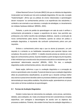 A Base Nacional Comum Curricular (BNCC) diz que os métodos de diagnóstico
inicial podem ser tomados por nós como avaliação diagnóstica. Em seu site, na seção
"Implementação", afirma que as práticas de ensino relacionadas à aprendizagem
devem incorporar “os conhecimentos prévios e as experiências dos estudantes; o
conteúdo a ser ensinado e sua natureza; a variação de estratégias; e o levantamento
de múltiplas hipóteses didáticas” (BRASIL, 2022).
Portanto, o ponto de partida da aprendizagem em sala de aula é verificar o
conhecimento pré-existente e mapear a experiência do aluno. Isso permitirá aos
professores uma melhor escolha das estratégias didáticas, visando a construção de
novos conhecimentos pelos alunos. Entretanto, quando se coloca em prática a
avaliação diagnóstica, é importante não confundir conhecimento prévio com pré-
requisitos.
Embora o conhecimento prévio seja o que os alunos já possuem, um pré-
requisito é o conteúdo ou as habilidades necessárias para aprender tópicos mais
complexos. De acordo com a BNCC, “o trabalho docente precisa se orientar por uma
lógica de conhecimentos prévios. Quando trabalha a partir da lógica de pré-requisitos,
é fato irrefutável que a escola exclui dos processos educativos os estudantes que ‘não
aprenderam’ determinados assuntos” (BRASIL, 2022). Por isso, a avaliação
diagnóstica avalia conhecimentos prévios, não pré-requisitos.
Nesta seção, definimos o que é a avaliação diagnóstica e a concepção de
ensino e aprendizado a ela vinculada. É possível observar que a avaliação diagnóstica
difere de procedimentos classificatórios, ao permitir que o docente conheça melhor
seus alunos e possa tomar decisões sobre os processos didáticos a partir da realidade
demonstrada por essa prática avaliativa. Na próxima seção, aprenderemos um pouco
mais sobre as formas avaliativas da aprendizagem.
6.1 Formas de Avaliação Diagnóstica
Existem muitos tipos de instrumentos de avaliação, como provas, seminários,
debates, auto avaliações, etc. Cada uma dessas formas tem características e funções
específicas, com vantagens e desvantagens de acordo com os objetivos dos
processos avaliativos. Portanto, não existem formas fixas de avaliação diagnóstica, e
 