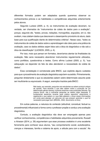 diferentes formatos podem ser adaptados quando queremos observar os
conhecimentos prévios e as habilidades e competências adquiridas anteriormente
pelos alunos.
Segundo Luckesi (2005, p. 4), os instrumentos de avaliação deveriam, na
verdade, ser chamados de “instrumentos de coleta de dados para a avaliação”,
porque, segundo ele, “testes, provas, redações, monografias, arguições, em si, não
avaliam, mas coletam dados que descrevem o desempenho provisório do aluno, dado
base para sua qualificação diante de determinados critérios”. Nesse caso, “todos os
instrumentos de coleta de dados sobre a aprendizagem são úteis para uma prática da
avaliação, caso os dados obtidos sejam lidos sob a ótica do diagnóstico e não sob a
ótica da classificação” (LUCKESI, 2005, p. 4).
Por isso, mais que pensar em formatos, deveríamos atentar às finalidades da
avaliação. Não seria necessário abandonar instrumentos regularmente utilizados,
como portfólios, questionários e testes. Como afirma Luckesi (2005, p. 5), “sua
adequação vai depender do fato de eles atenderem a necessidade de coleta de
dados”.
Essa constatação é corroborada pela BNCC, que explicita alguns cuidados
para que o procedimento de avaliação diagnóstica seja bem-sucedido. Primeiramente,
perguntar diretamente o que os estudantes sabem sobre determinado assunto pode
ser insuficiente ou equivocado. A seguir, exemplos trazidos pela BNCC:
Não basta, por exemplo, perguntar aos estudantes se sabem produzir artigos
de opinião. Para levantar o que eles sabem sobre a produção de um
determinado gênero textual, é preciso examinar suas produções textuais. Da
mesma forma, não é suficiente perguntar se sabem jogar basquete. É
fundamental assisti-los durante essa prática esportiva, observando e
registrando o que sabem e o que falta saberem, e levar essas informações
em conta para planejar um percurso em que possam aprender o que for
necessário para jogar bem (BRASIL, 2022, documento on-line).
Em outras palavras, a natureza do conteúdo (atitudinal, conceitual, factual ou
procedimental) influenciará a forma como o professor propõe e conduz uma avaliação
diagnóstica.
Contudo, a avaliação diagnóstica não deve ser empregada apenas para
verificar conhecimentos, competências e habilidades adquiridos previamente. Russell
e Airasian (2014, p. 39) argumentam que esse processo avaliativo é uma excelente
ferramenta para conhecer seus alunos, “seu comportamento social, autodisciplina,
crenças e interesses, família e sistema de apoio, e atitude para com a escola”. No
 