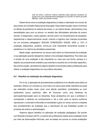 rede de ensino, conforme critérios definidos pelos gestores escolares de
acordo com o seu replanejamento pedagógico e curricular no retorno às aulas
(BRASIL, 2020, documento on-line).
Observamos como a avaliação diagnóstica é citada e valorizada nos incisos do
documento do Conselho Nacional de Educação. Essa determinação visava minimizar
os efeitos da pandemia no sistema de ensino, e, ao mesmo tempo, demonstrava uma
sensibilidade para com os alunos, no sentido das dificuldades advindas do ensino
remoto. O diagnóstico, nesse aspecto, serviria como “um levantamento de situações,
experiências e desenvolvimento social, cultural e cognitivo das crianças envolvidas
em um processo pedagógico” (SOUZA; CONCEIÇÃO; SOUZA, 2022, p. 137). A
avaliação diagnóstica, portanto, tornou-se uma importante ferramenta durante a
pandemia e no retorno às atividades presenciais.
Nesta seção, aprendemos um pouco mais sobre os instrumentos de avaliação
e sua aplicação quando desejamos realizar uma avaliação diagnóstica. Fica claro que
a função de uma avaliação é tão importante ou mais que sua forma, porque é o
objetivo do procedimento avaliativo que orientará a escolha de um formato específico.
Na próxima seção, abordaremos alguns desafios encontrados pelos professores para
utilizar a avaliação diagnóstica em sua prática educativa.
6.2 Desafios na realização da avaliação diagnóstica
Por si só, a aplicação de procedimentos avaliativos é um desafio para todos os
docentes. Atribuir um conceito ou uma nota a um aluno para então classificá-los pode
ser entendido muitas vezes como uma atitude autoritária, controladora ou com
parâmetros pouco explícitos, além de funcionar como uma sentença de
aprovação/reprovação para os discentes. Essa perspectiva em que o professor é
considerado o detentor do conhecimento e “dá a nota” para os alunos conforme
reproduzem o ensinado é difundida na sociedade e gera um senso comum a respeito
dos procedimentos de avaliação que o desvirtuam de sua finalidade auxiliar no
processo de ensino e aprendizagem.
Vejamos alguns desafios na aplicação da avaliação pedagógica. De acordo
com Russell e Airasian (2014), a maioria dos professores realiza essa avaliação inicial
por meio de observações informais, sem se basear em provas ou outras avaliações
 