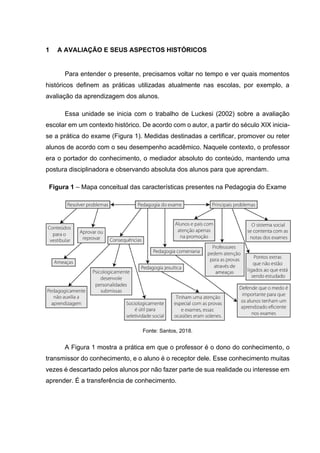 1 A AVALIAÇÃO E SEUS ASPECTOS HISTÓRICOS
Para entender o presente, precisamos voltar no tempo e ver quais momentos
históricos definem as práticas utilizadas atualmente nas escolas, por exemplo, a
avaliação da aprendizagem dos alunos.
Essa unidade se inicia com o trabalho de Luckesi (2002) sobre a avaliação
escolar em um contexto histórico. De acordo com o autor, a partir do século XIX inicia-
se a prática do exame (Figura 1). Medidas destinadas a certificar, promover ou reter
alunos de acordo com o seu desempenho acadêmico. Naquele contexto, o professor
era o portador do conhecimento, o mediador absoluto do conteúdo, mantendo uma
postura disciplinadora e observando absoluta dos alunos para que aprendam.
Figura 1 – Mapa conceitual das características presentes na Pedagogia do Exame
Fonte: Santos, 2018.
A Figura 1 mostra a prática em que o professor é o dono do conhecimento, o
transmissor do conhecimento, e o aluno é o receptor dele. Esse conhecimento muitas
vezes é descartado pelos alunos por não fazer parte de sua realidade ou interesse em
aprender. É a transferência de conhecimento.
 