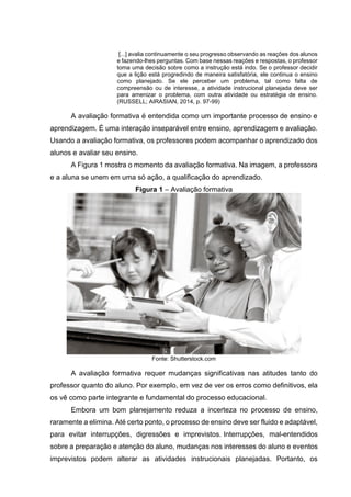 [...] avalia continuamente o seu progresso observando as reações dos alunos
e fazendo-lhes perguntas. Com base nessas reações e respostas, o professor
toma uma decisão sobre como a instrução está indo. Se o professor decidir
que a lição está progredindo de maneira satisfatória, ele continua o ensino
como planejado. Se ele perceber um problema, tal como falta de
compreensão ou de interesse, a atividade instrucional planejada deve ser
para amenizar o problema, com outra atividade ou estratégia de ensino.
(RUSSELL; AIRASIAN, 2014, p. 97-99)
A avaliação formativa é entendida como um importante processo de ensino e
aprendizagem. É uma interação inseparável entre ensino, aprendizagem e avaliação.
Usando a avaliação formativa, os professores podem acompanhar o aprendizado dos
alunos e avaliar seu ensino.
A Figura 1 mostra o momento da avaliação formativa. Na imagem, a professora
e a aluna se unem em uma só ação, a qualificação do aprendizado.
Figura 1 – Avaliação formativa
Fonte: Shutterstock.com
A avaliação formativa requer mudanças significativas nas atitudes tanto do
professor quanto do aluno. Por exemplo, em vez de ver os erros como definitivos, ela
os vê como parte integrante e fundamental do processo educacional.
Embora um bom planejamento reduza a incerteza no processo de ensino,
raramente a elimina. Até certo ponto, o processo de ensino deve ser fluido e adaptável,
para evitar interrupções, digressões e imprevistos. Interrupções, mal-entendidos
sobre a preparação e atenção do aluno, mudanças nos interesses do aluno e eventos
imprevistos podem alterar as atividades instrucionais planejadas. Portanto, os
 