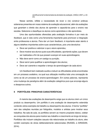 cientificamente fundamentada da atividade de avaliação. (HADJI, 2007, p. 22-
23)
Nesse sentido, reflete a necessidade de rever e (re) construir práticas
soberanas presentes em nosso sistema de avaliação educacional, além de avaliações
que garantam o direito dos alunos de aprender e capacitá-los para o ensino nas
escolas. Selecione e classifique os alunos como aprendizes e não aprendizes.
Uma das oportunidades oferecidas pela avaliação formativa é por meio do
feedback, que é visto como uma ferramenta importante para promover a integração
entre professores e alunos. Para dar um bom feedback, é importante estar atento à
alguns detalhes importantes sobre suas características, pois uma devolutiva:
• Deve ser positiva e valorizar o que o aluno aprendeu;
• Deve mostrar aos alunos quais suas dificuldades, apontando ações, que devem
ser realizadas a fim de que possam avançar em suas aprendizagens;
• Não deve servir como um castigo ou punição;
• Deve servir para qualificar a aprendizagem dos alunos;
• Deve ser coerente e respeitar o tempo de aprendizagem de cada aluno
Um feedback bem realizado auxilia a reduzir as dificuldades ainda encontradas
em um processo avaliativo, na qual sua utilização modifica toda uma concepção de
como se dá um processo de ensino-aprendizagem. Em outras palavras, representa
uma mudança de paradigma além da avaliação categórica pura que encoraja alguns
e desaprova outros.
8 PORTFÓLIOS: PRINCIPAIS CARACTERÍSTICAS
A maioria das avaliações de desempenho exige que os alunos criem um único
produto ou desempenho. Um portfólio é uma avaliação de desempenho estendida
contendo vários exemplos de trabalho ou desempenho dos alunos. O termo “portfólio”
vem das coleções reunidas por fotógrafos, modelos e artistas para mostrar seus
trabalhos. Na sala de aula, os portfólios servem ao mesmo propósito básico, coletar
as conquistas dos alunos para mostrar seu trabalho e crescimento ao longo do tempo.
Portfólios não incluem coleções casuais não relacionadas ao trabalho do aluno, eles
contêm exemplos de obras deliberadamente selecionadas (RUSSEL e AIRASIAN,
2014).
 