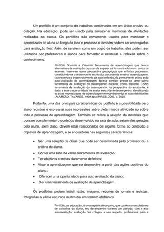 Um portfólio é um conjunto de trabalhos combinados em um único arquivo ou
coleção. Na educação, pode ser usado para armazenar memórias de atividades
realizadas na escola. Os portfólios são comumente usados para monitorar o
aprendizado do aluno ao longo de todo o processo e também podem ser empregados
para avaliação final. Além de servirem como um corpo de trabalho, eles podem ser
utilizados por professores e alunos para fomentar e estimular a reflexão sobre o
conhecimento.
Portfólio Docente e Discente: ferramenta de aprendizagem que busca
alternativas de avaliação capazes de superar as formas tradicionais, como os
exames. Insere-se numa perspectiva pedagógica que enfatiza processos,
constituindo-se o testemunho escrito do processo de ensino/ aprendizagem,
favorecendo o desenvolvimento da auto-reflexão, do pensamento crítico e da
auto-avaliação de aprendizagem. Nesse sentido, presta-se tanto como
ferramenta de avaliação do desempenho docente, como discente. Como
ferramenta de avaliação do desempenho, na perspectiva do estudante, é
dada a esse a oportunidade de avaliar seu próprio desempenho, identificando
as suas necessidades de aprendizagem e reconhecendo as suas debilidades
(ALARCÃO; TAVARES, 1999 apud PIRES, 2006, p. 505).
Portanto, uma das principais características do portfólio é a possibilidade de o
aluno registrar e expressar suas impressões sobre determinada atividade ou sobre
todo o processo de aprendizagem. Também se refere à seleção de materiais que
possam complementar o conteúdo desenvolvido na sala de aula, sejam eles gerados
pelo aluno, além disso, devem estar relacionados de alguma forma ao conteúdo e
objetivos de aprendizagem, e se enquadrem nas seguintes características:
• Ser uma seleção de obras que pode ser determinada pelo professor ou a
critério do aluno.
• Conter uma lista de várias ferramentas de avaliação;
• Ter objetivos e metas claramente definidos;
• Visar a aprendizagem que se desenvolve a partir das ações positivas do
aluno.;
• Oferecer uma oportunidade para auto avaliação do aluno;
• Ser uma ferramenta de avaliação da aprendizagem.
Os portfólios podem incluir texto, imagens, recortes de jornais e revistas,
fotografias e vários recursos multimídia em formato eletrônico.
Portfólio, na educação, é uma espécie de arquivo, que contém uma coletânea
de trabalhos do aluno, seu desempenho durante um período, com a sua
autoavaliação, avaliação dos colegas a seu respeito, professores, pais e
 