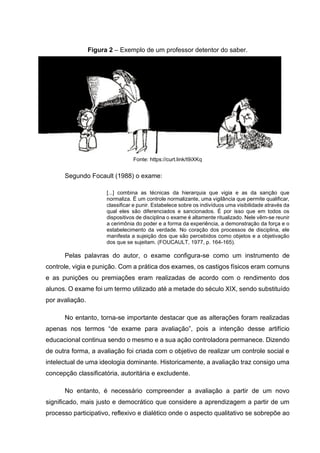 Figura 2 – Exemplo de um professor detentor do saber.
Fonte: https://curt.link/t9iXKq
Segundo Focault (1988) o exame:
[...] combina as técnicas da hierarquia que vigia e as da sanção que
normaliza. É um controle normalizante, uma vigilância que permite qualificar,
classificar e punir. Estabelece sobre os indivíduos uma visibilidade através da
qual eles são diferenciados e sancionados. É por isso que em todos os
dispositivos de disciplina o exame é altamente ritualizado. Nele vêm-se reunir
a cerimônia do poder e a forma da experiência, a demonstração da força e o
estabelecimento da verdade. No coração dos processos de disciplina, ele
manifesta a sujeição dos que são percebidos como objetos e a objetivação
dos que se sujeitam. (FOUCAULT, 1977, p. 164-165).
Pelas palavras do autor, o exame configura-se como um instrumento de
controle, vigia e punição. Com a prática dos exames, os castigos físicos eram comuns
e as punições ou premiações eram realizadas de acordo com o rendimento dos
alunos. O exame foi um termo utilizado até a metade do século XIX, sendo substituído
por avaliação.
No entanto, torna-se importante destacar que as alterações foram realizadas
apenas nos termos “de exame para avaliação”, pois a intenção desse artifício
educacional continua sendo o mesmo e a sua ação controladora permanece. Dizendo
de outra forma, a avaliação foi criada com o objetivo de realizar um controle social e
intelectual de uma ideologia dominante. Historicamente, a avaliação traz consigo uma
concepção classificatória, autoritária e excludente.
No entanto, é necessário compreender a avaliação a partir de um novo
significado, mais justo e democrático que considere a aprendizagem a partir de um
processo participativo, reflexivo e dialético onde o aspecto qualitativo se sobrepõe ao
 
