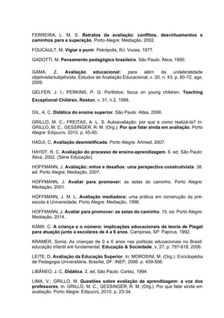 FERREIRA, L. M. S. Retratos da avaliação: conflitos, desvirtuamentos e
caminhos para a superação. Porto Alegre: Mediação, 2002.
FOUCAULT, M. Vigiar e punir. Petrópolis, RJ: Vozes, 1977.
GADOTTI, M. Pensamento pedagógico brasileiro. São Paulo: Ática, 1990.
GAMA, Z. Avaliação educacional: para além da unilateralidade
objetivista/subjetivista. Estudos de Avaliação Educacional, v. 20, n. 43, p. 60-72, ago.
2009.
GELFER, J. I.; PERKINS, P. G. Portfolios: focus on young children. Teaching
Exceptional Children, Reston, v. 31, n.2, 1998.
GIL, A. C. Didática do ensino superior. São Paulo: Atlas, 2006.
GRILLO, M. C.; FREITAS, A. L. S. Autoavaliação: por que e como realizá-la? In:
GRILLO, M. C.; GESSINGER, R. M. (Org.). Por que falar ainda em avaliação. Porto
Alegre: Edipucrs, 2010. p. 45-50.
HADJI, C. Avaliação desmistificada. Porto Alegre: Artmed, 2007.
HAYDT, R. C. Avaliação do processo de ensino-aprendizagem. 6. ed. São Paulo:
Ática, 2002. (Série Educação).
HOFFMANN, J. Avaliação: mitos e desafios: uma perspectiva construtivista. 38.
ed. Porto Alegre: Mediação, 2007.
HOFFMANN, J. Avaliar para promover: as setas do caminho. Porto Alegre:
Mediação, 2001.
HOFFMANN, J. M. L. Avaliação mediadora: uma prática em construção da pré-
escola à Universidade. Porto Alegre: Mediação, 1996.
HOFFMANN, J. Avaliar para promover: as setas do caminho. 15. ed. Porto Alegre:
Mediação, 2014.
KAMII, C. A criança e o número: implicações educacionais da teoria de Piaget
para atuação junto a escolares de 4 a 6 anos. Campinas, SP: Papirus, 1992.
KRAMER, Sonia. As crianças de 0 a 6 anos nas políticas educacionais no Brasil:
educação infantil e/é fundamental. Educação & Sociedade, v. 27, p. 797-818, 2006.
LEITE, D. Avaliação da Educação Superior. In: MOROSINI, M. (Org.). Enciclopédia
de Pedagogia Universitária. Brasília, DF: INEP, 2006. p. 459-506.
LIBÂNEO, J. C. Didática. 2. ed. São Paulo: Cortez, 1994.
LIMA, V.; GRILLO, M. Questões sobre avaliação da aprendizagem: a voz dos
professores. In: GRILLO, M. C.; GESSINGER, R. M. (Org.). Por que falar ainda em
avaliação. Porto Alegre: Edipucrs, 2010. p. 23-34.
 