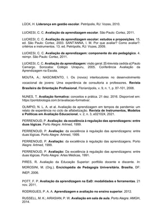LÜCK, H. Liderança em gestão escolar. Petrópolis, RJ: Vozes, 2010.
LUCKESI, C. C. Avaliação da aprendizagem escolar. São Paulo: Cortez, 2011.
LUCKESI, C. C. Avaliação da aprendizagem escolar: estudos e proposições. 15.
ed. São Paulo: Cortez, 2003. SANT’ANNA, I. M. Por que avaliar? Como avaliar?:
critérios e instrumentos. 13. ed. Petrópolis, RJ: Vozes, 2009.
LUCKESI, C. C. Avaliação da aprendizagem: componente do ato pedagógico. 4.
reimpr. São Paulo: Cortez, 2011.
LUCKESI, C. C. Avaliação da aprendizagem: visão geral. [Entrevista cedida a] Paulo
Camargo. Sorocaba: Colégio Uirapuru, 2005. Conferência Avaliação da
Aprendizagem na Escola.
MOUTA, A.; NASCIMENTO, I. Os (novos) interlocutores no desenvolvimento
vocacional de jovens: Uma experiência de consultoria a professores. Revista
Brasileira de Orientação Profissional, Florianópolis, v. 9, n. 1, p. 87-101, 2008.
NUNES, T. Avaliação formativa: conceitos e prática. 21 dez. 2016. Disponível em:
https://pontobiologia.com.br/avaliacao-formativa/.
OLIMPIO, N. L. A. et al. Avaliação da aprendizagem em tempos de pandemia: um
relato de experiência no ciclo de alfabetização. Revista de Instrumentos, Modelos
e Políticas em Avaliação Educacional, v. 2, n. 3, e021024, 2021.
PERRENOUD, P. Avaliação: da excelência à regulação das aprendizagens: entre
duas lógicas. Porto Alegre: Artmed, 1999.
PERRENOUD, P. Avaliação: da excelência à regulação das aprendizagens: entre
duas lógicas. Porto Alegre: Artmed, 1999.
PERRENOUD, P. Avaliação: da excelência à regulação das aprendizagens. Porto
Alegre: Artmed, 1999.
PERRENOUD, P. Avaliação: Da excelência à regulação das aprendizagens: entre
duas lógicas. Porto Alegre: Artes Médicas, 1991.
PIRES, R. Avaliação da Educação Superior: portfólio docente e discente. In:
MOROSINI, M. (Org.). Enciclopédia de Pedagogia Universitária. Brasília, DF:
INEP, 2006.
POTT, F. P. Avaliação da aprendizagem na EaD: modalidades e ferramentas. 21
nov. 2011.
RODRIGUES, P. A. A. Aprendizagem e avaliação no ensino superior. 2012.
RUSSELL, M. K.; AIRASIAN, P. W. Avaliação em sala de aula. Porto Alegre: AMGH,
2014.
 