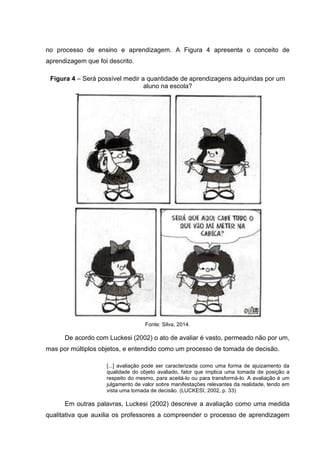 no processo de ensino e aprendizagem. A Figura 4 apresenta o conceito de
aprendizagem que foi descrito.
Figura 4 – Será possível medir a quantidade de aprendizagens adquiridas por um
aluno na escola?
Fonte: Silva, 2014.
De acordo com Luckesi (2002) o ato de avaliar é vasto, permeado não por um,
mas por múltiplos objetos, e entendido como um processo de tomada de decisão.
[...] avaliação pode ser caracterizada como uma forma de ajuizamento da
qualidade do objeto avaliado, fator que implica uma tomada de posição a
respeito do mesmo, para aceitá-lo ou para transformá-lo. A avaliação é um
julgamento de valor sobre manifestações relevantes da realidade, tendo em
vista uma tomada de decisão. (LUCKESI, 2002, p. 33)
Em outras palavras, Luckesi (2002) descreve a avaliação como uma medida
qualitativa que auxilia os professores a compreender o processo de aprendizagem
 