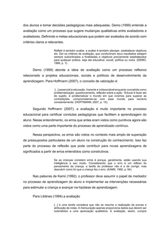 dos alunos e tomar decisões pedagógicas mais adequadas. Demo (1999) entende a
avaliação como um processo que sugere mudanças qualitativas entre avaliadores e
avaliadores. Definindo e metas educacionais que podem ser avaliados de acordo com
critérios claros e relevantes.
Refletir é também avaliar, e avaliar é também planejar, estabelecer objetivos
etc. Daí os critérios de avaliação, que condicionam seus resultados estejam
sempre subordinados a finalidades e objetivos previamente estabelecidos
para qualquer prática, seja ela educativa, social, política ou outra. (DEMO,
1999, p. 1).
Demo (1999) aborda a ideia de avaliação como um processo reflexivo
relacionado a projetos educacionais, sociais e políticos de desenvolvimento da
aprendizagem. Para Hoffmann (2007), o conceito de valoração é:
[...] essencial à educação. Inerente e indissociável enquanto concebida como
problematização, questionamento, reflexão sobre a ação. “Educar é fazer ato
de sujeito, é problematizar o mundo em que vivemos para superar as
contradições, comprometendo-se com esse mundo para recriá-lo
constantemente. (HOFFMANN, 2007, p. 15).
Segundo Hoffmann (2007), a avaliação é muito importante no processo
educacional para certificar condutas pedagógicas que facilitem a aprendizagem do
aluno. Nesse entendimento, os erros que antes eram vistos como punitivos agora são
vistos como uma parte importante do processo de aprendizado contínuo.
Nessa perspectiva, os erros são vistos no contexto mais amplo de superação
de pressupostos particulares de um aluno na construção do conhecimento. Isso faz
parte do processo de reflexão que pode contribuir para novas aprendizagens de
significados a partir de erros entendidos como construtivos.
Se as crianças cometem erros é porque, geralmente, estão usando sua
inteligência a seu modo. Considerando que o erro é um reflexo do
pensamento da criança, a tarefa do professor não é a de corrigir, mas
descobrir como foi que a criança fez o erro. (KAMII, 1992, p. 64).
Nas palavras de Kamii (1992), o professor deve assumir o papel de mediador
no processo de aprendizagem do aluno e implementar as intervenções necessárias
para estimular a criança a avançar na hipótese de aprendizagem.
Para Libâneo (1994) a avaliação
[...] é uma tarefa complexa que não se resume a realização de provas e
atribuição de notas. A mensuração apenas proporciona dados que devem ser
submetidos a uma apreciação qualitativa. A avaliação, assim, cumpre
 
