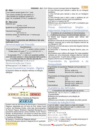 PODEMOS – B.9 – Prof. Otávio Luciano Camargo Sales de Magalhães
35.9.9214.0594 goo.gl/pjykRW goo.gl/JD6Vhj goo.gl/PSGwJT
10
#3 – Mais
0
0
é ao mesmo tempo igual a 0 e 1, pois:
- Um número dividido por ele mesmo é 1.
- Zero dividido por qualquer número é 0.
Logo 1=0, e portanto 1+1=0+1, e então 2=1
#4 – Mais ainda
Sabemos que
2-2=0 e 1-1=0
Igualando as duas expressões temos que
2-2=1-1
Fatorando temos que
2(1-1)=1(1-1)
Dividindo ambos os membros por 1-1 temos que
2=1
Todos esses 4 raciocínios são idênticos e tem uma
explicação única!
Demonstração por Exaustão
Quantificadores
O erro de Fermat: 𝐹𝑛 = 22 𝑛
+ 1, sendo n primo, é primo.
É falso para n=5, pois 225
+ 1 = 4.294.967.297 =
641 × 6.700.417
“A expressão 991𝑛2
+ 1 não é um quadrado perfeito
para todo todo número n”. Essa expressão falha quando
n=12.055.735.790.331.359.447.442.538.767
1) Prove que é falso que ∀𝑛 ∈ ℝ, 𝑛! ≤ 𝑛2
.
Demonstração por Casos
1) Prove que se 𝑛 ∈ ℕ, então 𝑛2
≥ 𝑛.
Provas Geométricas Simples - Álgebra
1) Suponha válidas as relações métricas no triângulo
retângulo.
Prove válido o Teorema de Pitágoras:
Existem mais de 350 formas de demonstrar o Teorema de
Piágoras registradas em um livro do Prof. Elisha Scott
Loomis, dos Estados Unidos, entre elas demonstrações
de Pascal, Pappus, Bháskara, Napoleão Bonaparte e do
presidente estadunidense James Garfield. O prof. Paulus
Gerdes, de Moçambique, com base na cultura dos povos
de Moçambique demonstrou infinitas maneiras de provar
o Teorema de Pitágoras.
2) Usando o Teorema de Pitágoras deduza:
a) Uma fórmula para calcular a diagonal de um quadrado.
b) Uma fórmula para calcular a altura de um triângulo
equilátero.
c) Uma fórmula para calcular a área de um hexágono
regular.
d) Uma fórmula para o lado e para o apótema de um
triângulo equilátero inscrito numa circunferência.
e) O seno e o cosseno de 45º.
3) Mostre que, para ângulos de 0º a 90º, é verdadeiro que
𝑠𝑒𝑛2
𝑥 + cos2
𝑥 = 1.
Provas Geométricas Simples –
Argumentos Angulares e Combinatórios
O problema da circularidade em demonstrações.
A diferença da prova e da demonstração rigorosa.
1) Mostre que ângulos opostos pelo vértice são
congruentes.
2) Deduza a fórmula da soma dos ângulos internos de um
polígono, supondo que a soma dos ângulos internos de
um triângulo é 180º.
3) Deduza uma fórmula para a soma dos ângulos internos
de um polígono.
4) Demonstre o Teorema do Ângulo Externo para um
triângulo.
5) Considere que é válida a afirmação “Em retas paralelas
cortadas por uma transversal, ângulos alternos internos
são congruentes”. A partir disso verifique que a soma dos
ângulos internos de um triângulo é 180º.
Propriedades da Igualdade e da
Desigualdade
Propriedades da Igualdade (Relação de Equivalência)
Reflexiva a=a
Simétrica Se a=b, então b=a
Transitiva Se a=b e b=c, então a=c
Propriedades da Desigualdade (Relação de Ordem)
Reflexiva a≤a
a≥a
Transitiva Se a≤b e b≤c, então a≤c
Se a≥b e b≥c, então a≥c
Anti-simétrica Se a≥b, então b≤a
O problema das Definições
A importância das definições para as provas.
1) Prove que, se 𝐴 ⊂ 𝐵 e 𝐵 ⊂ 𝐶, então 𝐴 ⊂ 𝐶.
(Transitividade)
2) Mostre que semelhança é uma relação de
equivalência.
3) Mostre que inclusão é uma relação de ordem parcial.
Princípio da Indução Finita
1) p(1) é válido – passo básico ou base da indução
2) Se par todo k p(k) implica em p(k+1), onde k é um
natural positivo – passo indutivo
1) Prove que:
a) 2 𝑘
< 𝑘!, ∀𝑛 ≥ 4, 𝑛 ∈ ℕ
b) 1 + 2 + 3+. . . +𝑛 =
𝑛(𝑛+1)
2
c) 1 + 3 + 5 + ⋯ + (2𝑛 − 1) = 𝑛2
d) 𝑛(𝑛 + 1)(𝑛 + 2) para n inteiro é sempre divisível por 6.
e) 32𝑛+1
+ 2 𝑛−1
é divisível por 7.
 