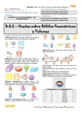 PODEMOS – B.9 – Prof. Otávio Luciano Camargo Sales de Magalhães
35.9.9214.0594 goo.gl/pjykRW goo.gl/JD6Vhj goo.gl/PSGwJT
11
f) 𝑛3
− 𝑛 é divisível por 3.
g) 2 𝑜
+ 21
+ 22
+ ⋯ + 2 𝑛−1
= 2 𝑛
− 1
Outros Temas relacionados (de outros
módulos)
PRINCÍPIO DA CASA DOS POMBOS – PCP
RECURSIVIDADE
Demonstração em Geometria
Esse assunto será abordado pelo professor
teoricamente com material complementar.
Paradoxos
Esse assunto será abordado pelo professor
teoricamente com material complementar.
B.8.2 – Noções sobre Sólidos Geométricos
e Volumes
Noções de Geometria Espacial
1)(Bianchini) Quais dos objetos a seguir não dá a idéia
de um sólido? E quais dão a idéia de um poliedro?
2)(Bianchini) Cada sólido representado a seguir é
identificado por um número. Use essa identificação para
classificar esses sólidos como corpo redondo ou
poliedro. Organize essas informações em uma tabela.
3)(Somos Educação)Quais sólidos abaixo são
poliedros e quais são corpos redondos? É possível não
se enquadrar em nenhuma das duas categorias.
4)(Somos Educação)Classifique as figuras em
poliedros, corpos redondos ou nenhum dos dois.
5)(Bianchini) Veja o que Paulo e Pedro fizeram com
copos descartáveis:
Paulo contornou com lápis a boca do copo sobre uma
folha de papel.
Pedro pintou toda a parte externa do copo com tinta
guaxe.
a)Qual deles representou uma figura plana?
b)Pedro pintou a superfície de um poliedro?
6)(Bianchini)Veja as imagens do caranguejo e de sua
sombra. Qual delas representa uma figura plana?
 