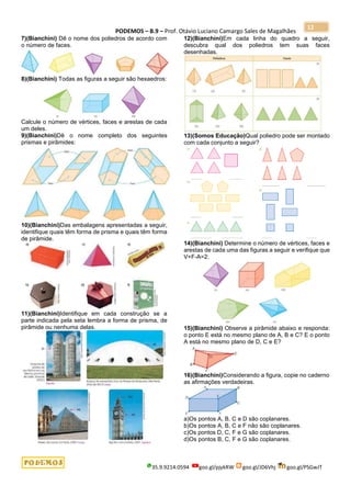 PODEMOS – B.9 – Prof. Otávio Luciano Camargo Sales de Magalhães
35.9.9214.0594 goo.gl/pjykRW goo.gl/JD6Vhj goo.gl/PSGwJT
12
7)(Bianchini) Dê o nome dos poliedros de acordo com
o número de faces.
8)(Bianchini) Todas as figuras a seguir são hexaedros:
Calcule o número de vértices, faces e arestas de cada
um deles.
9)(Bianchini)Dê o nome completo dos seguintes
prismas e pirâmides:
10)(Bianchini)Das embalagens apresentadas a seguir,
identifique quais têm forma de prisma e quais têm forma
de pirâmide.
11)(Bianchini)Identifique em cada construção se a
parte indicada pela seta lembra a forma de prisma, de
pirâmide ou nenhuma delas.
12)(Bianchini)Em cada linha do quadro a seguir,
descubra qual dos poliedros tem suas faces
desenhadas.
13)(Somos Educação)Qual poliedro pode ser montado
com cada conjunto a seguir?
14)(Bianchini) Determine o número de vértices, faces e
arestas de cada uma das figuras a seguir e verifique que
V+F-A=2:
15)(Bianchini) Observe a pirâmide abaixo e responda:
o ponto E está no mesmo plano de A, B e C? E o ponto
A está no mesmo plano de D, C e E?
16)(Bianchini)Considerando a figura, copie no caderno
as afirmações verdadeiras.
a)Os pontos A, B, C e D são coplanares.
b)Os pontos A, B, C e F não são coplanares.
c)Os pontos D, C, F e G são coplanares.
d)Os pontos B, C, F e G são coplanares.
 