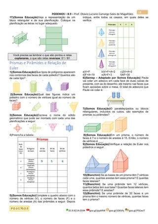 PODEMOS – B.9 – Prof. Otávio Luciano Camargo Sales de Magalhães
35.9.9214.0594 goo.gl/pjykRW goo.gl/JD6Vhj goo.gl/PSGwJT
13
17)(Somos Educação)Veja a representação de um
bloco retangular e de sua planificação. Coloque na
planificação as letras no lugar adequado.
Você precisa se lembrar o que são pontos e retas
coplanares, o que são retas reversas: E1 / B1
Prismas e Pirâmides e Relação de
Euler
1)(Somos Educação)Que tipos de polígonos aparecem
nos contornos das faces de cada poliedro? Quantos são
de cada tipo?
2)(Somos Educação)Qual das figuras indica um
poliedro com o número de vértices igual ao número de
faces?
3)(Somos Educação)Escreva o nome do sólido
geométrico que pode ser montado com cada uma das
planificações a seguir:
4)Preencha a tabela:
5)(Somos Educação)Complete o quadro abaixo com o
número de vértices (V), o número de faces (F) e o
número de arestas (A) das pirâmides a seguir. Depois
indique, entre todos os casaos, em quais deles se
verifica:
a)V=F b)V+F=A+2 c)2V=A+2
d)F+A=19 e)A=F+3 f)AF=30
6)(Saresp – Adaptado por Somos Educação) Paula
vai colar um adesivo em cada face de duas caixas de
presente, com as do desenho, até mesmo nas faces que
ficam apoiadas sobre a mesa. O total de adesivos que
Paula vai colar é:
7)(Somos Educação)O paralelepípedos ou blocos
retangulares, incluídos os cubos, são exemplos de
prismas ou pirâmides?
8)(Somos Educação)Em um prisma, o número de
faces é 7 e o número de arestas é 15. Então, o número
de vértices é ___.
9)(Somos Educação)Verifique a relação de Euler nos
poliedros a seguir:
10)(Bianchini) Se as bases de um prisma têm 7 vértices
cada uma, quantas arestas tem esse prisma? E quantas
faces laterais?
11)(Bianchini) Se uma pirâmide tem 12 vértices,
quantos lados tem sua base? Quantas faces laterais tem
essa pirâmide? E arestas?
12)(Bianchini) Se uma pirâmide de 20 faces e um
prisma têm o mesmo número de vértices, quantas faces
tem o prisma?
 