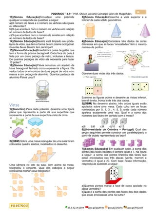 PODEMOS – B.9 – Prof. Otávio Luciano Camargo Sales de Magalhães
35.9.9214.0594 goo.gl/pjykRW goo.gl/JD6Vhj goo.gl/PSGwJT
14
13)(Somos Educação)Considere uma pirâmide
qualquer e responda às questões a seguir.
a)O número de faces e o número de vértices são iguais
ou diferentes?
b)O que acontece com o número de vértices em relação
ao número de lados da base?
c)O que acontece com o número de arestas em relação
ao número de lados da base?
14)(Somos Educação)Beatriz está limpado seu porta-
lápis de vidro, que tem a forma de um prisma octogonal.
Quantas faces Beatriz tem de limpar?
15)(Somos Educação)Rose fabrica potes de geléia que
tem a forma de prisma decagonal. Cada face do pote é
feita por um único pedaço de vidro, inclusive a tampa.
De quantos pedaços de vidro ela necessita para fazer
10 potes?
16)(Somos Educação)Flávia construiu um aquário de
base hexagonal fechado como representa a figura. Ela
vedou todos os encontros de duas peças de vidra com
massa e um pedaço de alumínio. Quantos pedaços de
alumínio Flávia usou?
Vistas
1)(Bianchini) Para cada poliedro, desenhe uma figura
plana que representa a parte da sua superfície que
represente a parte da sua superfície vista de cima.
2)(OBM) Sobre uma mesa retangular de uma sala foram
colocados quadro sólidos, mostrados no desenho.
Uma câmera no teto da sala, bem acima da mesa,
fotografou o conjunto. Qual dos esboços a seguir
representa melhor essa fotografia?
3)(Somos Educação)Desenhe a vista superior e a
inferior de cada sólido geométrico.
4)(Somos Educação)Considere três dados de cores
diferentes em que as faces “encostadas” têm o mesmo
número de pontos.
Observe duas vistas dos três dados:
Examine as figuras acima e desenhe as vistas inferior,
lateral direita, frontal e de trás dos dados.
5)(OBM) No desenho abaixo, três cubos iguais estão
apoiados sobre uma mesa. Cada cubo tem as faces
numeradas por 0, 1, 3 , 4, 5, 9, onde cada número
aparece exatamente uma vez. Qual é a soma dos
números das faces em contato com a mesa?
a)6 b)8 c)9 d)10 e)12
6)(Universidade de Coimbra – Portugal) Qual das
peças seguintes permite construir um paralelepípedo a
partir de objeto representado ao lado?
7)(Somos Educação) Em qualquer dado, a soma dos
pontos das faces opostas é sempre igual a 7. Na figura
a seguir, a soma dos pontos brancos das faces que
estão encostadas nas três placas (verde, marrom e
vermelha) é igual a 20. Com base nessa informação,
responda às questões a seguir.
a)Quantos pontos marca a face de baixo apoiada na
placa vermelha?
b)Qual é a soma dos pontos das faces dos dois dados
que estão encostadas uma na outra?
 