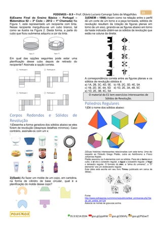 PODEMOS – B.9 – Prof. Otávio Luciano Camargo Sales de Magalhães
35.9.9214.0594 goo.gl/pjykRW goo.gl/JD6Vhj goo.gl/PSGwJT
15
8)(Exame Final do Ensino Básico – Portugal –
Matemática 92 – 3º Ciclo – 2012 – 1ª Chamada) Na
Figura 1, está representado um recipiente com tinta.
Nesse recipiente mergulhou-se um cubo branco, tal
como se ilustra na Figura 2. Desta forma, a parte do
cubo que ficou submersa adquiriu a cor da tinta.
Em qual das opções seguintes pode estar uma
planificação desse cubo depois de retirado do
recipiente? Assinala a opção correta.
Corpos Redondos e Sólidos de
Revolução
1)Desenhe a forma geradora dos sólidos abaixo se eles
forem de revolução (despreze detalhes mínimos). Caso
contrário, assinale-os com um x:
:
2)(Saeb) Ao fazer um molde de um copo, em cartolina,
na forma de cilindro de base circular, qual é a
planificação do molde desse copo?
3)(ENEM – 1998) Assim como na relação entre o perfil
de um corte de um torno e a peça torneada, sólidos de
revolução resultam da rotação de figuras planas em
torno de um eixo, girando-se as figuras abaixo em torno
da haste indicada obtém-se os sólidos de revolução que
estão na coluna da direita.
A correspondência correta entre as figuras planas e os
sólidos de revolução obtidos é:
a) 1A, 2B, 3C, 4D, 5E. b) 1B, 2C, 3D, 4E, 5A
c) 1B, 2D, 3E, 4A, 5D d) 1D, 2E, 3A, 4B, 5C
e) 1D, 2E, 3B, 4C, 5A
O material do E1 tem exercícios interessantes de
Sólidos de Revolução.
Poliedros Regulares
1)Dê o nome dos sólidos abaixo:
2)Duas histórias interessantes relacionadas com este tema. Uma diz
respeito ao Filósofo Grego Platão, outra ao Astrônomo e Físico
Johannes Kepler.
Platão associou os 4 elementos com os sólidos. Para ele a terra era o
cubo, o ar era o octaedro regular, a água o icosaedro regular, o fogo
o tetraedro regular. O formato do éter, a “alma do universo”, o “5º
elemento” era um dodecaedro regular.
Esta idéia está escrita em seu livro Timeu publicado em cerca de
360aC.
Fonte:
http://www.pythagoras.nu/mmmcms/public/artikel_printversie.php?de
ze_art_online_id=124
Associe os nomes às gravuras acima.
 