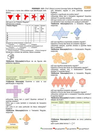 PODEMOS – B.9 – Prof. Otávio Luciano Camargo Sales de Magalhães
35.9.9214.0594 goo.gl/pjykRW goo.gl/JD6Vhj goo.gl/PSGwJT
16
3) Escreva o nome dos sólidos cuja planificação está
abaixo:
4)O que é um Poliedro Regular?
5)Preencha a tabela:
Poliedro Regular V F A arestas
que
Sai de
um
vértice
Número
de
lados
da
Face
T
H
O
D
I
6)Quanto ao número de faces, o cubo é um:
( ) Tetraedro ( ) Hexaedro ( ) Octaedro
7)Quanto ao número de faces uma pirâmide quadrangular é um:
( ) Tetraedro ( ) Pentaedro ( ) Octaedro
8)Qual prisma é um hexaedro?
( ) Prisma triangular( ) Prisma quadrangular( ) Prisma hexagonal
9)Calcule o número de vértices, faces e arestas:
10)(Somos Educação)Verifique se as figuras são
poliedros regulares.
11)(Somos Educação) Examine o cubo e sua
planificação e responda.
a)Quantas faces tem o cubo? Quantos vértices? E
quantas arestas?
b)Por que o cubo também é chamado de hexaedro
regular?
c)O cubo é um caso particular do bloco retangular?
Explique.
12)(Somos Educação)Sobre o Tetraedro Regular,
responda:
a)O tetraedro regular é uma pirâmide especial?
Explique.
b)Qual é o significado do prefixo tetra?
c)Quantas faces tem o tetraedro regulares? Quantos
vértices? E quantas arestas?
d)O que ocorre com o número de faces e de vértices de
um tetraedro? Isso acontece em qualquer pirâmide?
13)(Somos Educação)Sobre o Octaedro Regular,
responda:
a)O que significa a expressão octaedro regular?
b)Qual é a forma das faces do octaedro regular?
c)Quantos vértices, quantas arestas e quantas faces
tem o octaedro?
14)(Somos Educação)Sobre o Dodecaedro Regular,
responda:
a)O que significa dodecaedro regular?
b)Qual é a forma das faces do dodecaedro regular?
c)Quantos vértices tem o dodecaedro? Quantas
arestas? E quantas faces?
15)(Somos Educação)Sobre o Icosaedro Regular,
responda:
a)O que significa icosaedro regular?
b)Qual é a forma das faces do icosaedro regular?
c)Quantos vértices tem o icosaedro? Quantas arestas?
E quantas faces?
16)(Somos Educação)Complete a tabela e verifique a
relação de Euler?
17)(Somos Educação)Considere os cinco poliedros
regulares.
a)Em quais deles temos 𝑉 =
3
4
𝐹?
 