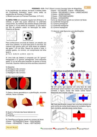PODEMOS – B.9 – Prof. Otávio Luciano Camargo Sales de Magalhães
35.9.9214.0594 goo.gl/pjykRW goo.gl/JD6Vhj goo.gl/PSGwJT
18
b) As seqüências de vértices, de faces e arestas estão
em Progressão Aritmética, assim como estão as
seqüências de Prismas e Pirâmides.
c) Mostre que para os Prismas Piramidais, V+F-A=2.
3) (UERJ-1999) Um icosaedro regular tem 20 faces e 12
vértices, a partir dos quais retiram-se 12 pirâmides
congruentes. As medidas das arestas dessas pirâmides
são iguais a 1/3 da aresta do icosaedro. O que resta é
um tipo de poliedro usado na fabricação de bolas.
Observe as figuras.
Para confeccionar uma bola de futebol, um artesão usa
esse novo poliedro, no qual cada gomo é uma face. Ao
costurar dois gomos para unir duas faces do poliedro,
ele gasta 7 cm de linha. Depois de pronta a bola, o
artesão gastou, no mínimo, um comprimento de linha
igual a:
a) 7,0 m b) 6,3 m c) 4,9 m d) 2,1 m
4) Uma bola de futebol é composta por 20 “gomos”
hexagonais e 12 “gomos” pentagonais. Uma costureira
gasta 15 cm de linha para emendar os gomos e formar
uma bola. Quantos metros de linha usa essa costureira?
5) Desenhe:
a) Pentágono não convexo
b) Eneágono não convexo
c) Heptágono não convexo
6) Dê o nome às formas:
7) Dada a forma geométrica e a planificação, encontre
vértices, faces e arestas:
8) Qual é o formato das faces laterais do:
a) Prisma____________________________
b) Pirâmide _________________________
9) Classifique as figuras quanto ao número de faces
4 faces – TETRAEDRO5 faces – PENTAEDRO
6 faces – HEXAEDRO 7 faces – HEPTAEDRO
8 faces – OCTAEDRO 9 faces – ENEAEDRO
10 faces – DECAEDRO11 faces – UNDECAEDRO
12 faces – DODECAEDRO
15 faces – PENTADECAEDRO
20 faces – ICOSAEDRO
Como se classificaria quanto ao número de faces:
a) a pirâmide hexagonal
b) o prisma pentagonal
c) a pirâmide eneagonal
d) o prisma heptagonal
11) Associe cada figura às suas planificações:
12) Classifique os poliedros quanto às faces
13) Um ponto que aparece em uma face de cada
planificação estará também em outras faces depois de
montada a figura. Quais são essas outras faces?
Responda sem montar a figura.
14) Cada planificação a seguir tem uma face pintada que
será vizinha de outras faces depois de montada a figura.
Sem montá-la, assinale essas outras faces.
 