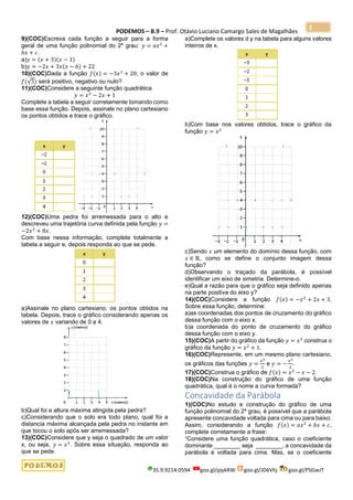 PODEMOS – B.9 – Prof. Otávio Luciano Camargo Sales de Magalhães
35.9.9214.0594 goo.gl/pjykRW goo.gl/JD6Vhj goo.gl/PSGwJT
2
9)(COC)Escreva cada função a seguir para a forma
geral de uma função polinomial do 2º grau: 𝑦 = 𝑎𝑥2
+
𝑏𝑥 + 𝑐.
a)𝑦 = (𝑥 + 3)(𝑥 − 1)
b)𝑦 = −2𝑥 + 3𝑥(𝑥 − 6) + 22
10)(COC)Dada a função 𝑓(𝑥) = −3𝑥2
+ 20, o valor de
𝑓(√5) será positivo, negativo ou nulo?
11)(COC)Considere a seguinte função quadrática
𝑦 = 𝑥2
− 2𝑥 + 1
Complete a tabela a seguir corretamente tomando como
base essa função. Depois, assinale no plano cartesiano
os pontos obtidos e trace o gráfico.
12)(COC)Uma pedra foi arremessada para o alto e
descreveu uma trajetória curva definida pela função 𝑦 =
−2𝑥2
+ 8𝑥.
Com base nessa informação, complete totalmente a
tabela a seguir e, depois responda ao que se pede.
a)Assinale no plano cartesiano, os pontos obtidos na
tabela. Depois, trace o gráfico considerando apenas os
valores de 𝑥 variando de 0 a 4.
b)Qual foi a altura máxima atingida pela pedra?
c)Considerando que o solo era todo plano, qual foi a
distancia máxima alcançada pela pedra no instante em
que tocou o solo após ser arremessada?
13)(COC)Considere que y seja o quadrado de um valor
x, ou seja, 𝑦 = 𝑥2
. Sobre essa situação, responda ao
que se pede.
a)Complete os valores d y na tabela para alguns valores
inteiros de x.
b)Com base nos valores obtidos, trace o gráfico da
função 𝑦 = 𝑥2
c)Sendo 𝑥 um elemento do domínio dessa função, com
𝑥 ∈ ℝ, como se define o conjunto imagem dessa
função?
d)Observando o traçado da parábola, é possível
identificar um eixo de simetria. Determine-o.
e)Qual a razão para que o gráfico seja definido apenas
na parte positiva do eixo y?
14)(COC)Considere a função 𝑓(𝑥) = −𝑥2
+ 2𝑥 + 3.
Sobre essa função, determine:
a)as coordenadas dos pontos de cruzamento do gráfico
dessa função com o eixo x.
b)a coordenada do ponto de cruzamento do gráfico
dessa função com o eixo y.
15)(COC)A partir do gráfico da função 𝑦 = 𝑥2
construa o
gráfico da função 𝑦 = 𝑥2
+ 1.
16)(COC)Represente, em um mesmo plano cartesiano,
os gráficos das funções 𝑦 =
𝑥2
2
e 𝑦 = −
𝑥2
2
.
17)(COC)Construa o gráfico de 𝑓(𝑥) = 𝑥2
− 𝑥 − 2.
18)(COC)Na construção do gráfico de uma função
quadrática, qual é o nome a curva formada?
Concavidade da Parábola
1)(COC)No estudo e construção do gráfico de uma
função polinomial do 2º grau, é possível que a parábola
apresente concavidade voltada para cima ou para baixo.
Assim, considerando a função 𝑓(𝑥) = 𝑎𝑥2
+ 𝑏𝑥 + 𝑐,
complete corretamente a frase:
“Considere uma função quadrática, caso o coeficiente
dominante ________ seja ________, a concavidade da
parábola é voltada para cima. Mas, se o coeficiente
 