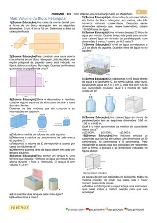 PODEMOS – B.9 – Prof. Otávio Luciano Camargo Sales de Magalhães
35.9.9214.0594 goo.gl/pjykRW goo.gl/JD6Vhj goo.gl/PSGwJT
21
Mais Volume do Bloco Retangular
1)(Somos Educação)Uma caixa de creme dental com
a forma de um bloco retangular tem as seguintes
dimensões: 3 cm, 4 cm e 18 cm. Determine a área da
caixa planificada.
2)(Somos Educação)Para construir uma caixa aberta
com a forma de um bloco retangular, Júlia recortou uma
região poligonal de papelão como está indicado na
figura, dobrou e colocou fita-crepe. Quantos centímetros
quadrados de papelão ela usou?
3)(Somos Educação)Sônia é decoradora e resolveu
comprar alguns aquários de vidro para decorar a casa
das três clientes.
Observer os três modelos que ela comprou e as
informações em cada um.
a)Calcule a medida do volume de cada aquário.
b)Determine a medida do comprimento de cada aresta
do aquário C.
c)Responda: o volume de C corresponde a quanto por
cento do volume de A?
d)Determine quantos litros de água cabem em cada um
desses aquários.
4)(Somos Educação)Para encher um tanque A, uma
torneira que despeja 190 litros de água por minuto ficou
aberta durante 1 hora e 10minutos. O tanque B tem
volume 11,3 m³.
a)Em qual dos dois tanques cabe mais água?
b)Quantos litros a mais?
5)(Somos Educação)As dimensões de um reservatório
em forma de bloco retangular, em metros, são três
números naturais consecutivos. Descubra essas
dimensões sabendo que, nesse reservatório, cabem
120 000 litros de água.
6)(Somos Educação)Uma torneira despeja 20 litros de
água por minuto. Quanto tempo ela gasta para encher
uma caixa-d’água em formato de paralelepípedo com
dimensões 1 metro, 1 metro por 0,5 metro?
7)(Somos Educação)O nível de água corresponde a
2/3 da altura do aquário. Quantos litros de água há no
aquário?
8)(Somos Educação)Os vasilhames A e B estão cheios
de água e o vasilhame C, de forma cúbica, está vazio.
Despejando água de A e B em C, este fica com 4/5 de
sua capacidade ocupada. Qual é a medida de cada
aresta de C?
9)(Somos Educação)Uma caixa-d’água em forma de
paralelepípedo tem as seguintes dimensões: 0,95 m,
1,95 m e 0,95 m.
Qual é o valor aproximado da medida de capacidade
dessa caixa?
a)20.000 L b)2.000 L c)5.000 L
10)(Somos Educação)Uma indústria embala os
sabonetes que fabrica em caixas com dimensões de 20
centímetros, 10 centímetros e 8 centímetros. Para
transportar as caixas elas são colocadas em recipientes
com a forma, a posição e as dimensões indicadas na
figura abaixo:
As caixas devem ser colocadas no recipiente, todas na
mesma posição, de modo que caiba nele o maior
número possível de caixas.
a)Analise as três figuras a seguir e faça uma estimativa:
qual delas indica a melhor posição para que isso
aconteça?
 