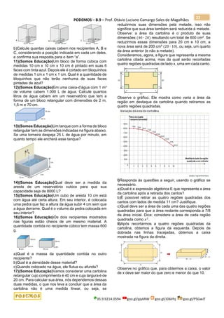 PODEMOS – B.9 – Prof. Otávio Luciano Camargo Sales de Magalhães
35.9.9214.0594 goo.gl/pjykRW goo.gl/JD6Vhj goo.gl/PSGwJT
22
b)Calcule quantas caixas cabem nos recipientes A, B e
C, considerando a posição indicada em cada um deles,
e confirma sua resposta para o item “a”.
11)(Somos Educação)Um bloco de forma cúbica com
medidas 10 cm x 10 cm x 10 cm é pintado em suas 6
faces com tinta azul. Depois ele é cortado em bloquinhos
de medidas 1 cm x 1 cm x 1 cm. Qual é a quantidade de
bloquinhos que não terão nenhuma de suas faces
pintadas de azul?
12)(Somos Educação)Em uma caixa-d’água com 1 m³
de volume cabem 1.000 L de água. Calcule quantos
litros de água cabem em um reservatório que tem a
forma de um bloco retangular com dimensões de 2 m,
1,5 m e 70 cm.
13)(Somos Educação)Um tanque com a forma de bloco
retangular tem as dimensões indicadas na figura abaixo.
Se uma torneira despeja 25 L de água por minuto, em
quanto tempo ele encherá esse tanque?
14)(Somos Educação)Qual deve ser a medida da
aresta de um reservatório cubico para que sua
capacidade seja de 8000 L?
15)(Somos Educação)Um cubo de aresta 10 cm está
com água até certa altura. Em seu interior, é colocada
uma pedra que faz a altura da água subir 4 cm sem que
a água derrame. Qual é o volume da pedra colocada em
seu interior?
16)(Somos Educação)Os dois recipientes mostrados
nas figuras estão cheios de um mesmo material. A
quantidade contida no recipiente cúbico tem massa 600
g.
a)Qual é a massa da quantidade contida no outro
recipiente?
b)Qual é a densidade desse material?
c)Quando colocado na água, ele flutua ou afunda?
17)(Somos Educação)Vamos considerar uma cartolina
retangular cujo comprimento é 40 cm e cuja largura é de
20 cm. Para calcular sua área, nós dependemos dessas
duas medidas, o que nos leva a concluir que a área da
cartolina não é uma medida linear, ou seja, se
reduzirmos suas dimensões pela metade, isso não
significa que sua área também será reduzida à metade.
Observe: a área da cartolina é o produto de suas
dimensões (40 ∙ 20) resultando um total de 800 cm². Se
reduzirmos essas dimensões para 20 cm e 10 cm, a
nova área será de 200 cm² (20 ∙ 10), ou seja, um quarto
da área anterior (e não a metade).
Consideramos, agora, a figura que representa a mesma
cartolina citada acima, mas da qual serão recortadas
quatro regiões quadradas de lado x, uma em cada canto.
Observe o gráfico. Ele mostra como varia a área da
região em destaque da cartolina quando retiramos as
quatro regiões quadradas.
I)Responda às questões a seguir, usando o gráfico se
necessário.
a)Qual é a expressão algébrica E que representa a área
da cartolina após a retirada dos cantos?
b)É possível retirar as quatro regiões quadradas dos
cantos com lados de medida 11 cm? Justifique.
c)Qual deve ser a área de cada uma das quatro regiões
quadradas para que a área restante corresponda a 7/8
da área inicial. Dica: considere a área de cada região
quadrada como 𝑥2
.
II)Após recortarmos a quatro regiões quadradas da
cartolina, obtemos a figura da esquerda. Depois de
dobrada nas linhas tracejadas, obtemos a caixa
mostrada na figura da direita.
Observe no gráfico que, para obtermos a caixa, o valor
de x deve ser maior do que zero e menor do que 10.
 