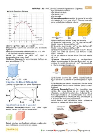 PODEMOS – B.9 – Prof. Otávio Luciano Camargo Sales de Magalhães
35.9.9214.0594 goo.gl/pjykRW goo.gl/JD6Vhj goo.gl/PSGwJT
23
Observe o gráfico e faça o que se pede:
d)Represente o volume da caixa com uma expressão
algébrica.
e)O que aconteceria se tivéssemos x=0 ou x=10 cm?
f)Qual o volume da caixa para x=7 cm?
g)Para um volume de 1400 cm³, qual é
aproximadamente o valor de x?
18)(Somos Educação)No bloco retangular da figura ao
lado, a medida de 𝐸𝐶̂ 𝐹 é:
a)30° b)45° c)60° d)90°
Diagonal do Bloco Retangular
Calcule a diagonal FC do Bloco Retangular:
Proporcionalidade e Volume
1)(Somos Educação)considere dois cubos cujas
arestas medem 4 cm e 6 cm, nessa ordem.
Calcule e indique com frações irredutíveis a razão entre:
a)as medidas de comprimento das arestas.
b)os perímetros das faces.
c)as áreas das faces.
d)as áreas totais.
e)os volumes.
2)(Somos Educação)A medidas de volume de um cubo
com arestas de 1 cm é igual a 1 cm³. Fixamos esse cubo
como unidade de medida de volume.
Observe as figuras acima e faça o que se pede.
a)Há quantos cubinhos de 1 cm³ no cubo da figura 2?
Qual é o volume do cubo da figura 2?
b)Há quantos cubinhos de 1 cm³ no cubo da figura 3?
Qual é o volume do cubo da figura 3?
c)Há alguma outra maneira de calcular o volume desses
cubos sem contar os cubinhos que formam o cubo
maior? Explique.
d)Qual é a medida do volume de um cubo com arestas
de 5 cm?
3)(Somos Educação)Considere o paralelepípedo
abaixo com dimensões de 6 cm, por 2 cm, por 3 cm, e a
unidade de medida de volume é 1 cm³. Vamos calcular
o volume desse paralelepípedo.
a)Há quantos cubinhos de 1 cm³ no paralelepípedo da
figura 3? Qual é o volume do paralelepípedo da figura
3?
b)Há alguma outra maneira de calcular o volume desse
paralelepípedo sem contar os cubinhos que o formam?
Explique.
4)(Somos Educação)Elisabeth faz chocolates para
vender. Ela vende barras de um mesmo tipo de
chocolate, com tamanhos diferentes. As barras têm a
forma aproximada de um paralelepípedo, e os valores
que correspondem ao volume (em cm³), à massa (em g)
e ao preço (em reais) são proporcionais.
Abaixo temos o valor de uma das barras. Analise-o e
escreva os valores das outras duas barras.
 