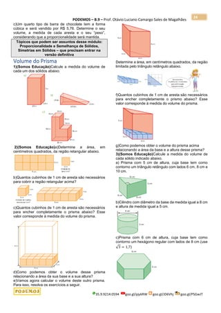 PODEMOS – B.9 – Prof. Otávio Luciano Camargo Sales de Magalhães
35.9.9214.0594 goo.gl/pjykRW goo.gl/JD6Vhj goo.gl/PSGwJT
24
c)Um quarto tipo de barra de chocolate tem a forma
cúbica e será vendido por R$ 5,76. Determine o seu
volume, a medida de cada aresta e o seu “peso”,
considerando que a proporcionalidade será mantida.
Tópicos que podem ser assuntos desse módulo:
Proporcionalidade e Semelhança de Sólidos,
Simetrias em Sólidos – que precisam entrar na
versão definitiva
Volume do Prisma
1)(Somos Educação)Calcule a medida do volume de
cada um dos sólidos abaixo.
2)(Somos Educação)a)Determine a área, em
centímetros quadrados, da região retangular abaixo.
b)Quantos cubinhos de 1 cm de aresta são necessários
para cobrir a região retangular acima?
c)Quantos cubinhos de 1 cm de aresta são necessários
para encher completamente o prisma abaixo? Esse
valor corresponde à medida do volume do prisma.
d)Como podemos obter o volume desse prisma
relacionando a área da sua base e a sua altura?
e)Vamos agora calcular o volume deste outro prisma.
Para isso, resolva os exercícios a seguir.
Determine a área, em centímetros quadrados, da região
limitada pelo triângulo retângulo abaixo.
f)Quantos cubinhos de 1 cm de aresta são necessários
para encher completamente o prismo abaixo? Esse
valor corresponde à medida do volume do prisma.
g)Como podemos obter o volume do prisma acima
relacionando a área da base e a altura desse prisma?
3)(Somos Educação)Calcule a medida do volume de
cada sólido indicado abaixo.
a) Prisma com 5 cm de altura, cuja base tem como
contorno um triângulo retângulo com lados 6 cm, 8 cm e
10 cm.
b)Cilindro com diâmetro da base da medida igual a 8 cm
e altura de medida igual a 5 cm.
c)Prisma com 6 cm de altura, cuja base tem como
contorno um hexágono regular com lados de 8 cm (use
√3 = 1,7)
 