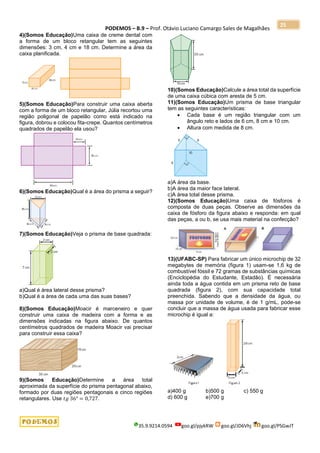 PODEMOS – B.9 – Prof. Otávio Luciano Camargo Sales de Magalhães
35.9.9214.0594 goo.gl/pjykRW goo.gl/JD6Vhj goo.gl/PSGwJT
25
4)(Somos Educação)Uma caixa de creme dental com
a forma de um bloco retangular tem as seguintes
dimensões: 3 cm, 4 cm e 18 cm. Determine a área da
caixa planificada.
5)(Somos Educação)Para construir uma caixa aberta
com a forma de um bloco retangular, Júlia recortou uma
região poligonal de papelão como está indicado na
figura, dobrou e colocou fita-crepe. Quantos centímetros
quadrados de papelão ela usou?
6)(Somos Educação)Qual é a área do prisma a seguir?
7)(Somos Educação)Veja o prisma de base quadrada:
a)Qual é área lateral desse prisma?
b)Qual é a área de cada uma das suas bases?
8)(Somos Educação)Moacir é marceneiro e quer
construir uma caixa de madeira com a forma e as
dimensões indicadas na figura abaixo. De quantos
centímetros quadrados de madeira Moacir vai precisar
para construir essa caixa?
9)(Somos Educação)Determine a área total
aproximada da superfície do prisma pentagonal abaixo,
formado por duas regiões pentagonais e cinco regiões
retangulares. Use 𝑡𝑔 36° = 0,727.
10)(Somos Educação)Calcule a área total da superfície
de uma caixa cúbica com aresta de 5 cm.
11)(Somos Educação)Um prisma de base triangular
tem as seguintes características:
• Cada base é um região triangular com um
ângulo reto e lados de 6 cm, 8 cm e 10 cm.
• Altura com medida de 8 cm.
a)A área da base.
b)A área da maior face lateral.
c)A área total desse prisma.
12)(Somos Educação)Uma caixa de fósforos é
composta de duas peças. Observe as dimensões da
caixa de fósforo da figura abaixo e responda: em qual
das peças, a ou b, se usa mais material na confecção?
13)(UFABC-SP) Para fabricar um único microchip de 32
megabytes de memória (figura 1) usam-se 1,6 kg de
combustível fóssil e 72 gramas de substâncias químicas
(Enciclopédia do Estudante, Estadão). É necessária
ainda toda a água contida em um prisma reto de base
quadrada (figura 2), com sua capacidade total
preenchida. Sabendo que a densidade da água, ou
massa por unidade de volume, é de 1 g/mL, pode-se
concluir que a massa de água usada para fabricar esse
microchip é igual a:
a)400 g b)500 g c) 550 g
d) 600 g e)700 g
 