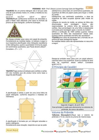 PODEMOS – B.9 – Prof. Otávio Luciano Camargo Sales de Magalhães
35.9.9214.0594 goo.gl/pjykRW goo.gl/JD6Vhj goo.gl/PSGwJT
26
14)(UECE) Se um prisma triângulo reto é tal que cada
uma de suas arestas mede 2 m, então a medida do seu
volume é:
a)3√2 m³ b)2√3m³ c)6 m³ d)8 m³
15)(COC)Paula confecciona bombons de chocolate e,
para o Natal, está utilizando uma caixa no formato de
prisma de base triangular, conforme ilustração.
Ele deseja embalar essa caixa com papel de presente.
Considerando as medidas dadas, no esboço a seguir e
sua respectiva planificação (dois triângulos equiláteros
e três retângulos), qual é a quantidade mínima de papel,
em centímetros quadrados, que Paula deverá utilizar?
Considere: √3 = 1,73
16)(COC)Tiago produz envelopes para cartões e cartas.
Um dos modelos que ele produz toma como base a
seguinte planificação:
A planificação é obtida a partir de uma única folha de
papel retangular, conforme esquema e medidas em
milímetros:
A planificação é formada por um triângulo isósceles e
quatro retângulos.
Considerando essa situação, responda ao que se pede.
a)Determine a área total, em centímetros quadrados, da
superfície da folha de papel usada para traçar o molde
do cartão.
b)Determine, em centímetro quadrados, a área da
superfície da folha ocupada apenas pelo molde do
cartão.
c)Depois do recorte do molde, as sobras da folha são
direcionadas para reciclagem. Assim, são
reaproveitadas na própria linha de produção dos
cartões. Que porcentagem de uma folha é desprezada
e enviada para reciclagem após o recorte do molde?
d)Para a confecção de 1000 cartões quantos metros
quadrados de folha são necessários? Desse total,
quantos metros quadrados de folha são reciclados?
17)(COC)Uma caixa de presentes tem o formato de um
prisma de base pentagonal regular.
As medidas dessa caixa são apresentadas no rascunho
a seguir:
Deseja-se embalar essa caixa com um papel adesivo,
cobrindo toda a sua superfície. Qual é a medida da área
total da superfície desse sólido? Considere
tg(36°)=0,73.
O Princípio de Cavalièri
Segunda imagem, do prof. Nilo
Esse princípio é usado para demonstrar os volumes da
pirâmide, do cone e da esfera
Volume da Pirâmide
1)(Somos Educação)Verifique que o volume da
pirâmide é 1/3 do volume do prisma de mesma base.
 