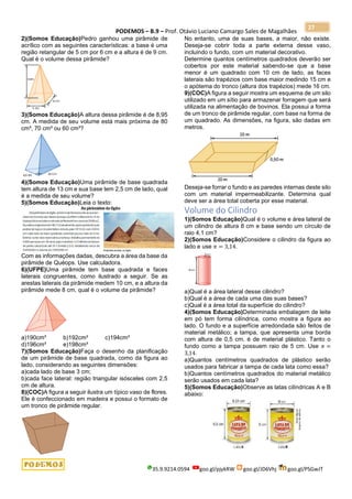 PODEMOS – B.9 – Prof. Otávio Luciano Camargo Sales de Magalhães
35.9.9214.0594 goo.gl/pjykRW goo.gl/JD6Vhj goo.gl/PSGwJT
27
2)(Somos Educação)Pedro ganhou uma pirâmide de
acrílico com as seguintes características: a base é uma
região retangular de 5 cm por 6 cm e a altura é de 9 cm.
Qual é o volume dessa pirâmide?
3)(Somos Educação)A altura dessa pirâmide é de 8,95
cm. A medida de seu volume está mais próxima de 80
cm³, 70 cm³ ou 60 cm³?
4)(Somos Educação)Uma pirâmide de base quadrada
tem altura de 13 cm e sua base tem 2,5 cm de lado, qual
é a medida de seu volume?
5)(Somos Educação)Leia o texto:
Com as informações dadas, descubra a área da base da
pirâmide de Quéops. Use calculadora.
6)(UFPE)Uma pirâmide tem base quadrada e faces
laterais congruentes, como ilustrado a seguir. Se as
arestas laterais da pirâmide medem 10 cm, e a altura da
pirâmide mede 8 cm, qual é o volume da pirâmide?
a)190cm³ b)192cm³ c)194cm³
d)196cm³ e)198cm³
7)(Somos Educação)Faça o desenho da planificação
de um pirâmide de base quadrada, como da figura ao
lado, considerando as seguintes dimensões:
a)cada lado de base 3 cm;
b)cada face lateral: região triangular isósceles com 2,5
cm de altura.
8)(COC)A figura a seguir ilustra um típico vaso de flores.
Ele é confeccionado em madeira e possui o formato de
um tronco de pirâmide regular.
No entanto, uma de suas bases, a maior, não existe.
Deseja-se cobrir toda a parte externa desse vaso,
incluindo o fundo, com um material decorativo.
Determine quantos centímetros quadrados deverão ser
cobertos por este material sabendo-se que a base
menor é um quadrado com 10 cm de lado, as faces
laterais são trapézios com base maior medindo 15 cm e
o apótema do tronco (altura dos trapézios) mede 16 cm.
9)(COC)A figura a seguir mostra um esquema de um silo
utilizado em um sítio para armazenar forragem que será
utilizada na alimentação de bovinos. Ela possui a forma
de um tronco de pirâmide regular, com base na forma de
um quadrado. As dimensões, na figura, são dadas em
metros.
Deseja-se forrar o fundo e as paredes internas deste silo
com um material impermeabilizante. Determina qual
deve ser a área total coberta por esse material.
Volume do Cilindro
1)(Somos Educação)Qual é o volume e área lateral de
um cilindro de altura 8 cm e base sendo um círculo de
raio 4,1 cm?
2)(Somos Educação)Considere o cilindro da figura ao
lado e use 𝜋 = 3,14.
a)Qual é a área lateral desse cilindro?
b)Qual é a área de cada uma das suas bases?
c)Qual é a área total da superfície do cilindro?
4)(Somos Educação)Determinada embalagem de leite
em pó tem forma cilíndrica, como mostra a figura ao
lado. O fundo e a superfície arredondada são feitos de
material metálico; a tampa, que apresenta uma borda
com altura de 0,5 cm, é de material plástico. Tanto o
fundo como a tampa possuem raio de 5 cm. Use 𝜋 =
3,14.
a)Quantos centímetros quadrados de plástico serão
usados para fabricar a tampa de cada lata como essa?
b)Quantos centímetros quadrados do material metálico
serão usados em cada lata?
5)(Somos Educação)Observe as latas cilíndricas A e B
abaixo:
 