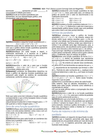 PODEMOS – B.9 – Prof. Otávio Luciano Camargo Sales de Magalhães
35.9.9214.0594 goo.gl/pjykRW goo.gl/JD6Vhj goo.gl/PSGwJT
3
dominante ________ apresentar um valor ________, a
concavidade é voltada para baixo.”
2)(COC)Circule as funções quadráticas que
apresentam, em sua representação gráfica, uma
concavidade volta para cima.
3)(COC)Considere a seguinte função quadrática em 𝑥:
𝑓(𝑥) = (2𝑚 + 1)𝑥2
+ 5𝑥 − 17
Determine quais são os valores reais de m que fazem
com que o gráfico dessa função quadrática apresente
concavidade voltada para baixo.
4)(COC)Identifique em cada função a seguir, o
coeficiente dominante a e escreva se o gráfico
apresenta a concavidade para baixo ou para cima.
a)𝑦 = 𝑥2
+ 2𝑥 − 5 b)𝑦 = −2𝑥2
− 3𝑥
c)𝑦 = 1 − √5𝑥2
+ 4𝑥 d)𝑓(𝑥) = −
𝑥2
3
− 𝑥
e)𝑓(𝑥) = −8 +
5𝑥2
7
5)(COC)Determine o valor de 𝑝 para que a função
quadrática 𝑓(𝑥) = (3𝑝 − 1)𝑥2
+ 4𝑥 + 3 apresente
concavidade voltada para cima.
6)(Apoema)O professor de Matemática desenhou na
lousa o gráfico de algumas funções quadráticas que
passavam pela origem do sistema de coordenadas
cartesianas, conforme esboço a seguir:
Note que cada curva tem indicada a função quadrática
correspondente e que a linha tracejada indica a função
quadrática definida por 𝑦 = 𝑥2
.
a)Qual dessas funções tem a maior imagem para 𝑥 = 7?
b)E qual tem a menor imagem para 𝑥 = 7?
Zero de uma função quadrática
1)(COC)Verifique, para cada função, se a parábola corta
o eixo x em dois pontos distintos, corta o eixo x em um
único ponto, ou se não corta o eixo x.
a)𝑦 = 𝑥2
+ 3𝑥 − 4 b)𝑦 = −𝑥2
− 6𝑥 − 9
c)𝑦 = 𝑥2
− 𝑥 + 3
2)(COC)Determine para cada função as coordenas dos
pontos que a parábola corta o eixo x.
a)𝑓(𝑥) = 𝑥2
− 5𝑥 + 6 b)𝑓(𝑥) = −3𝑥2
− 𝑥 + 2
c)𝑓(𝑥) = 𝑥2
− 5𝑥
3)(COC)Considerando uma função quadrática do tipo
𝑦 = 𝑎𝑥2
+ 𝑏𝑥 + 𝑐, trace, para cada caso, um esboço do
gráfico de acordo com o valor do discriminante e do
coeficiente dominante.
a)Δ > 0 e 𝑎 > 0 b) Δ > 0 e 𝑎 < 0
c)Δ = 0 e 𝑎 > 0 d)Δ = 0 e 𝑎 < 0
e)Δ < 0 e 𝑎 > 0 f) Δ < 0 e 𝑎 < 0
4)(COC)Considere a função quadrática dada por 𝑓(𝑥) =
4𝑥2
− 5𝑥 + (5𝑚 + 7). Determine o valor de m para que a
representação gráfica dessa função seja uma parábola
que corte o eixo x em dois pontos distintos.
Vértice da parábola
1)(COC)Igor precisava traçar o gráfico da função
quadrática 𝑓(𝑥) = 𝑥2
− 4𝑥 + 3. No entanto, estava em
dúvida sobre quais valores escolher para 𝑥 a fim de
compor uma tabela que fornecesse pontos adequados
para tal construção. Verificou então que determinar o
vértice V da parábola seria algo interessante, pois, a
partir desse ponto, ele escolheria outros quatro valores,
sendo dois menores e dois maiores que o 𝑥 do vértice.
Faça como Igor: identifique a coordenada do vértice V e,
a partir dessa coordenada, atribua outros quatro valores
para x. Finalmente, faça um esboço do gráfico
2)(COC)Dada uma função quadrática da forma 𝑓(𝑥) =
𝑎𝑥2
+ 𝑏𝑥 + 𝑐, o vértice da parábola que representa
geometricamente essa função é dado pela coordenada
𝑉 (−
𝑏
2𝑎
, −
Δ
4𝑎
). No entanto ao calcular essa coordenada,
um aluno do 9º ano lembrandoo-se apenas de que 𝑥 𝑣 =
−
𝑏
2𝑎
, esquecendo-se da expressão que fornece o valor
de 𝑦𝑣. Partindo do valor conhecido de 𝑥 𝑣, explique como
é possível determinar o valor de 𝑦𝑣 com base na função
dada.
3)(COC)Considere as funções quadráticas 𝑓(𝑥) = 𝑥2
+
2𝑥 + 1 e 𝑔(𝑥) = −𝑥2
− 2𝑥 − 1. Sobre essas funções,
responda o que se pede:
a)Determine a coordenada no vértice de cada função.
b)No caderno, faça os cálculos necessários e uma
tabela para cada função, tomando como referência a
coordenada do vértice.
c)O que se pode afirmar sobre a comparação dos dois
gráficos traçados?
4)(COC)Determine o valor de 𝑚 na função quadrática
em 𝑥, 𝑦 = 5𝑥2
− 2𝑥 + 5𝑚, para que o vértice da parábola
seja um ponto pertencente ao eixo 𝑥.
5)(COC)Mostre que uma função da forma 𝑦 = 𝑎𝑥2
, com
𝑥 real não nulo, descreve uma parábola que apresenta
o vértice 𝑉 sempre na origem, isto é, 𝑉 = (0; 0). Depois
como exemplo, construa o gráfico da função 𝑦 = 0,5𝑥2
.
Para isso, use régua e adote a medida de 1 cm para
cada unidade dos eixos.
Ponto de máximo e de mínimo da
parábola
1)(COC)Considere um esguicho de água fixado no solo.
Suponha que a trajetória percorrida pela água seja
exatamente de uma parábola obtida por meio da função
𝑦 = −0,5𝑥2
+ 4𝑥. A trajetória percorrida pela água é
ilustrada neste esboço:
 