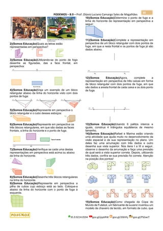 PODEMOS – B.9 – Prof. Otávio Luciano Camargo Sales de Magalhães
35.9.9214.0594 goo.gl/pjykRW goo.gl/JD6Vhj goo.gl/PSGwJT
30
2)(Somos Educação)Quais as letras estão
representadas em perspectiva?
3)(Somos Educação)Utilizando-se do ponto de fogo
desenhe as figuradas, das a face frontal, em
perspectiva:
4)(Somos Educação)Veja um exemplo de um bloco
retangular abaixo da linha do horizonte visto com dois
pontos de fuga:
5)(Somos Educação)Represente em perspectiva o
bloco retangular e o cubo desses esboços:
6)(Somos Educação)Represente em perspectiva os
três blocos retangulares, em que são dadas as faces
frontais, a linha do horizonte e o ponto de fuga.
7)(Somos Educação)Verifique se cada uma destas
representações em perspectiva está acima ou abaixo
da linha do horizonte.
8)(Somos Educação)Desenhe três blocos retangulares
na linha do horizonte.
9)(Somos Educação)Represente em perspectiva a
pilha de cubos cujo esboço está ao lado. Coloque-a
abaixo da linha do horizonte com o ponto de fuga à
esquerda.
10)(Somos Educação)Determine o ponto de fugo e a
linha do horizonte da representação em perspectiva a
seguir:
11)(Somos Educação)Complete a representação em
perspectiva de um bloco retangular com dois pontos de
fuga, em que a resta frontal e os pontos de fuga já são
dados abaixo.
12)(Somos Educação)Agora, complete a
representação em perspectiva de três caixas em forma
de bloco retangular com dois pontos de fuga, em que
são dados a aresta frontal de cada caixa e os dois ponto
de fuga.
13)(Somos Educação)Usando 6 palitos inteiros e
iguais, construa 4 triângulos equiláteros de mesmo
tamanho.
14)(Somos Educação)Rafael e Marina estão criando
uma atividade que ajuda muito no desenvolvimento da
visão espacial e de sua representação no plano. Um
deles faz uma arrumação com três dados e outro
desenha sua vista superior. Nos itens I a III a seguir,
observe o desenho da arrumação e faça uma previsão
de qual será a vista superior correta. Depois, utilizando
três dados, confira se sua previsão foi correta. Atenção
na posição dos pontos!
15)(Somos Educação)Como chegada da Copa do
Mundo de Futebol, um fabricante de suvenir inventou um
modelo de chaveiro de tecido, em formato de cubo, que
 