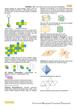 PODEMOS – B.9 – Prof. Otávio Luciano Camargo Sales de Magalhães
35.9.9214.0594 goo.gl/pjykRW goo.gl/JD6Vhj goo.gl/PSGwJT
31
sempre destaca as cores amarelo, verde e azul da
seleção brasileira de futebol. O fabricante definiu que,
em todo cubo, as cores das faces opostas e paralelas
são iguais.
a)Para otimizar a produção e minimizar os custos com o
tecido na fabricação dos chaveiros, as faces dos cubos
foram planificadas e justapostas de forma que não
houvesse desperdício nos cortes dos moldes.
A figura abaixo representa um pedaço do tecido utilizado
na fabricação dos chaveiros. Observe a representação
e determine quantos são os cubos do chaveiro que
poderão ser formados com esse pedaço de tecido.
b)Outros modelos de suvenir foram também criados
usando-se a técnica anterior. Veja cada um dos sólidos
abaixo e complete sua planificação obedecendo aos
padrões das cores definidos pelo fabricante.
16) (Somos Educação)Na representação em
perspectiva abaixo, o paralelepípedo está:
a)acima da linha do horizonte e à direita do ponto de fuga
b)acima da linha do horizonte e à esquerda do ponto de fuga.
c)abaixo da linha do horizonte e à direita do ponto de fuga.
d)abaixo da linha do horizonte e à esquerda do ponto de fuga.
Exercícios Gerais
1)(Somos Educação)Muitas pessoas costumam
confeccionar peças de artesanato para vender, como
caixas, enfeites, bijuterias, tapetes, velas, etc. Rogério
trabalha com artesanato e vai montar três caixas para
presente como a da figura da esquerda e mais duas
caixas como a da figura da direita. As faces opostas em
cada caixa têm a mesma cor.
Para isso, ele vai usar fita adesiva, para unir as arestas
das placas, e placas de dois tipos:
a)Quantas placas de cada tipo ele vai usar?
b)Quantos metros de fita adesiva ele vai usar?
2)(Universidade de Coimbra – Portugal) A primeira
figura representa um pedaço de cartão com alguns
segmentos numerados de 1 a 8. A Ana resolveu cortar
o cartão ao longo de quatros desses segmentos para
dobrar o cartão ao longo de outros segmentos e obter o
objeto representado na segunda figura. Qual é a soma
dos números dos segmentos que Ana cortou?
3)(COC)Certo octaedro regular apresenta cada uma de
suas arestas medindo 8 cm, conforme a figura.
Sua planificação pode ser dada por:
Qual é a medida da área total de sua superfície?
 