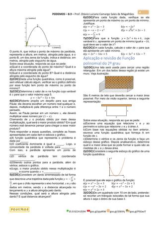 PODEMOS – B.9 – Prof. Otávio Luciano Camargo Sales de Magalhães
35.9.9214.0594 goo.gl/pjykRW goo.gl/JD6Vhj goo.gl/PSGwJT
4
O ponto A, que indica o ponto de máximo da parábola,
representa a altura, em metros, atingida pela água, e o
ponto B, um dos zeros da função, indica a distância, em
metros, atingida pelo esguicho de água.
Sobre essa situação, responda ao que se pede:
a)Qual é a coordenada do ponto de máximo? Qual é a
altura máxima atingida pela água?
b)Qual é a coordenada do ponto B? Qual é a distância
atingida pelo esguicho de água?
2)(COC)Dada uma função quadrática, como é possível,
sem efetuar cálculo algum, verificar se o gráfico definido
por essa função tem ponto de máximo ou ponto de
mínimo?
3)(COC)Determine o valor de 𝑚 na função cuja variável
é 𝑥 para que o valor máximo seja 5.
𝑦 = −3𝑥2
− 5𝑥 + 4𝑚
4)(COC)Roberto propôs um desafio para sua amiga
Paula: ela deveria escolher um número real qualquer e,
depois, multiplica-lo pela diferença entre 1 e o número
pensado.
Assim, se Paula pensar em um número 𝑥, ela deverá
multiplicar esse número por (1 − 𝑥).
Chamando de 𝑦 o produto obtido por meio dessa
multiplicação, qual será o maior produto obtido? Em qual
número real devemos pensar para chegar a esse maior
produto?
Para responder a essas questões, complete as frases
apresentadas em cada item e esboce o gráfico.
a)A função quadrática que representa o problema é
dada por _____
b)O coeficiente dominante é igual a _____. Logo, a
concavidade da parábola é voltada para _________.
Com isso, a parábola apresenta um ponto de
__________.
c)O vértice da parábola tem coordenada
_________________.
d)Obtendo outros pontos para a parábola, além do
vértice, esboce o gráfico.
e)Logo, o maior produto obtido nessa multiplicação é
______ e ocorre quando 𝑥 =___________.
5)(COC)Considere um dardo arremessado de tal forma
que descreva uma trajetória dada pela função 𝑦 = −
𝑥2
20
+
3𝑥
2
, em que o chão representa o eixo horizontal, 𝑥 e 𝑦 são
dados em metros, sendo 𝑥 a distancia alcançada no
lançamento e 𝑦 a altura atingida pelo dardo.
Nessas condições, qual será a altura atingida pelo
dardo? E qual distancia alcançará?
6)(COC)Para cada função dada, verifique se ela
apresenta um ponto de máximo ou um ponto de mínimo.
Justifique.
a)𝑦 = 𝑥2
− 2𝑥 − 3 b)𝑦 = −2𝑥2
c)𝑦 = −𝑥 − 2 − 𝑥2
d)𝑦 = √5𝑥2
+ 2𝑥 − 1
e)𝑦 = −
𝑥2
10
+ 9
7)(COC)Para que a função 𝑦 = 2𝑥2
+ 4𝑥 + 𝑘, cuja
variável é 𝑥, apresente um ponto de mínimo igual a −10,
qual deve ser o valor de 𝑘?
8)(COC)Em cada função, calcule o valor de 𝑥 para que
ela apresente um valor mínimo.
a)𝑦 = 2𝑥2
− 16𝑥 + 5 b)𝑦 = 3𝑥2
+ 12𝑥 − 7
Aplicação e revisão de Função
polinomial do 2º grau
1)(COC)Uma tela será usada para cercar uma região
retangular. Em um dos lados dessa região já existe um
muro. Veja ilustração:
São 6 metros de tela que deverão cercar a maior área
possível. Por meio da visão superior, temos a seguinte
representação:
Sobre essa situação, responda ao que se pede:
a)Escreva uma equação que relacione 𝑥 e 𝑦 ao
perímetro e outra que relacione 𝑥 e 𝑦 à área 𝐴.
b)Com base nas equações obtidas no item anterior,
escreva uma função quadrática que forneça A em
função de 𝑥.
c)Determine o vértice e os zeros da função e faça um
esboço desse gráfico. Depois analisando-o, determine
qual é a maior área que se pode formar e quais são as
medidas de 𝑥 e 𝑦 dessa área.
2)(COC)Considere o seguinte esboço do gráfico de uma
função quadrática.
E possível que ele seja o gráfico da função:
a)𝑦 = 𝑥2
− 2𝑥 + 3 b)𝑦 = −𝑥2
− 2𝑥 + 3
c)𝑦 = −𝑥2
− 3𝑥 + 2 d)𝑦 = 𝑥2
− 3𝑥 + 2
e)𝑦 = 𝑥2
+ 2𝑥 + 3
3)(COC)De um quadrado com 10 cm de lado, pretende-
se recortar um triângulo isósceles de tal forma que sua
altura ℎ seja o dobro de sua base 𝑏.
 