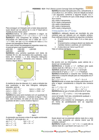 PODEMOS – B.9 – Prof. Otávio Luciano Camargo Sales de Magalhães
35.9.9214.0594 goo.gl/pjykRW goo.gl/JD6Vhj goo.gl/PSGwJT
5
Para conseguir um triangulo com a maior área possível,
quais devem ser os valores de 𝑏 e de ℎ? Qual será a
medida da área nesse caso?
4)(COC)Construa, no plano cartesiano a seguir, os
gráficos das funções 𝑦 = 𝑥2
− 2𝑥 + 3 e 𝑦 = −2𝑥2
+ 4. 5)
5)(COC)Em uma companhia de aviação, a receita
arrecadada em determinado voo é dada por 𝑟(𝑥) =
−𝑥2
+ 300𝑥, em que 𝑟(𝑥) é a receita em reais e 𝑥 é o
número de passageiros desse voo.
Com certo número de passageiros presentes nesse voo,
é possível gerar qual receita máxima?
a)22.500 b)24.000 c)26.500
d)28.000 e)29.500
6)(COC)De uma cartolina quadrada com lados de
medidas 50 cm, são recortados dois quadrados, cujos
lados tem medidas 𝑥, e dois triângulos retângulos
isósceles de cateto 𝑥, formando uma máscara, como
mostra a figura abaixo:
A medida da área da máscara 𝐴(𝑥), após a retirada dos
dois quadrados e dos dois triângulos retângulos
isósceles, será de:
a)𝐴(𝑥) = 2500 − 7𝑥2
b)𝐴(𝑥) = 2500 − 6𝑥2
c)𝐴(𝑥) = 2500 − 5𝑥2
d)𝐴(𝑥) = 2500 − 4𝑥2
e)𝐴(𝑥) = 2500 − 3𝑥2
7)(COC)Uma caixa será montada com um quadrado de
papelão de lado medindo 𝑥, mostrado na figura 1. Para
isso, será recortado, de cada um de seus cantos, um
quadrado de lado 3, como mostra a figura 2:
A expressão que fornece a área A da região sombreada
na figura 2, em função de 𝑥, é:
a)𝐴 = 𝑥2
− 9 b)𝐴 = 12 − 𝑥2
c)𝐴 = 𝑥2
− 12 d)𝐴 = 36 − 𝑥2
e)𝐴 = 𝑥2
− 36
8)(COC)Uma bola é lançada para cima, verticalmente, e
a sua altura ℎ(𝑡), em metros, varia em relação ao tempo
𝑡 em segundos, conforme a seguinte função: ℎ(𝑡) =
−𝑡2
+ 10𝑡. O instante em que a bola atinge a altura de
25 m ocorre:
a)0 s após o lançamento.
b)10 s após o lançamento
c)4 s após o lançamento
d)5 s após o lançamento
e)25 s após o lançamento
Inequações do 2º Grau
1)(COC)Um retângulo deverá ser recortado de uma
cartolina para ser utilizado em um trabalho artístico.
Esse retângulo deverá respeitar as seguintes condições:
• O comprimento deve medir 2 cm a mais que a
largura;
• O comprimento e a largura devem ser dados em
medidas inteiras e positivas, em centímetros;
• A área deve ser menor que 63 cm².
Veja um esboço da figura:
De acordo com as informações, quais valores de 𝑥
devem ser considerados?
2)(COC)Dada a função 𝑦 = 𝑥2
, verifique para quais
valores reais de 𝑥 têm-se 𝑦 = 0, 𝑦 > 0 e 𝑦 < 0.
3)(COC)E possível, em ℝ, que 𝑦 < 0 na função
polinomial do 2º grau 𝑦 = 2𝑥2
− 𝑥 + 1? Explique.
4)(COC)Considerando o conjunto dos números reais,
determine o conjunto solução para as inequações do 2º
grau dadas:
a)𝑥2
+ 7𝑥 + 12 > 0 b)−𝑥2
− 9𝑥 ≥ 0
5)(COC)Estude os sinais das funções polinomiais do 2º
grau a seguir, considerando o conjunto dos números
reais.
a)𝑦 = 𝑥2
+ 16𝑥 + 64 b)𝑦 = 𝑥2
+ 3𝑥 + 3
c)𝑦 = −𝑥2
− 5𝑥 − 4 d)𝑦 = −2𝑥2
+ 𝑥
6)(COC)Sabe-se que a função polinomial do 2º grau
dada por 𝑦 = −
2𝑥2
17
+ 0,091𝑥 − 145,9 não apresenta
zeros da função. Com isso, considerando qualquer 𝑥
real, verifique se 𝑦 > 0 ou 𝑦 < 0.
7)(COC)em uma indústria de embalagens, uma caixa
em forma de paralelepípedo tem as seguintes
dimensões:
Quais devem ser os possíveis valores reais de x𝑥 para
que a caixa apresente um volume menor que 90
unidades cúbicas?
8)(COC)Na função 𝑓(𝑥) = −2𝑥2
+ 5𝑥 − 3, quais são os
valores reais de 𝑥 que fazem com que 𝑓(𝑥) > 0?
 