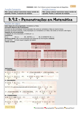 PODEMOS – B.9 – Prof. Otávio Luciano Camargo Sales de Magalhães
35.9.9214.0594 goo.gl/pjykRW goo.gl/JD6Vhj goo.gl/PSGwJT
6
Função Composta
Não vamos colocar exercícios nessa versão da
apostila. Porém, é assunto do módulo.
Função Inversa
Não vamos colocar exercícios nessa versão da
apostila. Porém, é assunto do módulo.
B.9.2 – Demonstrações em Matemática
Noções de Lógica
Valor lógico de uma proposição: Verdadeira ou Falsa.
Princípios Básicos das Proposições:
Princípio da não-contradição: Uma proposição não pode ser verdadeira e falsa ao mesmo tempo.
Princípio do terceiro excluído: Toda proposição ou é verdadeira ou é falsa; não existe um terceiro valor lógico.
Negação de uma proposição:
A negação de uma proposição 𝑝 é dada por ~𝑝.
Conectivos:
E (∧) OU (∨) SE...ENTÃO (→) SE, E SOMENTE SE (↔)
Sentença aberta: não é uma proposição pois depende de informações (variável).
Ex: a)x+5=8 b) Certo rapaz é jogador de futebol
Tabela verdade:
Aplicações:
I – CONJUNÇÃO:
II – DISJUNÇÃO:
III – CONDICIONAL
 