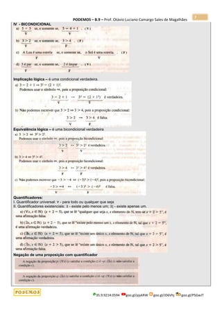 PODEMOS – B.9 – Prof. Otávio Luciano Camargo Sales de Magalhães
35.9.9214.0594 goo.gl/pjykRW goo.gl/JD6Vhj goo.gl/PSGwJT
7
IV - BICONDICIONAL
Implicação lógica – é uma condicional verdadeira.
Equivalência lógica – é uma bicondicional verdadeira
Quantificadores:
I. Quantificador universal: ∀ - para todo ou qualquer que seja
II. Quantificadores existenciais: ∃ - existe pelo menos um; ∃| - existe apenas um.
Negação de uma proposição com quantificador
 