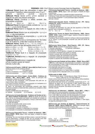 PODEMOS – B.9 – Prof. Otávio Luciano Camargo Sales de Magalhães
35.9.9214.0594 goo.gl/pjykRW goo.gl/JD6Vhj goo.gl/PSGwJT
8
1)(Manoel Paiva) Quais das afirmações a seguir são
proposições? Classificar cada proposição como V ou F:
a)4+2=6 b)2+9>15 c)x+5=6 d)x+y=10
2)(Manoel Paiva) Sendo p:5>3, q:5≠3, escrever a
negação de cada uma dessas sentenças.
3)(Manoel Paiva) Construa a tabela verdade das
proposições compostas:
a)𝑝 ∨ ~𝑝 b) 𝑝 ∧ ~𝑝 c)𝑝 ∨ ~𝑞 d) 𝑝 ∧ ~𝑞
4)(Manoel Paiva) Compare a tabela verdade de ~(𝑝 ∨ 𝑞)
e ~𝑝 ∧ ~𝑞 (Leis de De Morgan)
5)(Manoel Paiva) Qual é a negação de João é alto ou
gordo.
6)(Manoel Paiva) Mostre que as proposições ~(𝑝 ∧ 𝑞) e
~𝑝 ∨ ~𝑞 são equivalentes.
7)(Manoel Paiva) Dada as proposições 𝑝 → 𝑞 com a de
~𝑞 → ~𝑝 (contraposição)
8)(Manoel Paiva) Escreva a contrapositiva de “Se Celso
é pai de Guilherme, então Rita é esposa de Celso.
9)(Manoel Paiva) Sendo ℤ = {… , −3, −2, −1,0,1,2,3, … },
classificar cada uma das afirmações como V ou F:
a)(∀𝑥, 𝑥 ∈ ℤ)(𝑥 − 𝑥 = 0) b)(∀𝑥, 𝑥 ∈ ℤ)(𝑥 − 5 = 7)
c)(∃𝑥, 𝑥 ∈ ℤ)(𝑥 − 5 = 7) d) (∃|𝑥, 𝑥 ∈ ℤ)(𝑥 − 5 = 7)
e) (∃|𝑥, 𝑥 ∈ ℤ)(𝑥2
= 9) f) (∃𝑥, 𝑥 ∈ ℤ)(2𝑥 = 3)
10)(Manoel Paiva) Qual é a negação da proposição
𝑝: (∀𝑥)(𝑥 + 2 = 6)
11)(Manoel Paiva)Escreva a negação da proposição:
𝑝: (∃𝑥)(𝑥 ≤ 5)
12)(Manoel Paiva)Escreva a negação de:
a)Todo brasileiro gosta de futebol
b)Existe mulher alta
13)(Concurso de Copeiro - CORE-SP - Banca INAZ do Pará) Qual das
sentenças abaixo é uma sentença aberta?
a) 5 + 4 = 8. b) O jogo foi bom.
c) Pelé é considerado o rei do futebol no Brasil.
d) Que dia ensolarado. e) 2 + x = 10 para
14)(Concurso para Vários Cargos - Ensino Médio - Prefeitura de
Sarzedo - MG - Banca IBGP - 2018) Sobre os princípios das
proposições, analise as afirmativas a seguir:
I. Princípio da não contradição: “Uma proposição não pode ser, ao
mesmo tempo, falsa e verdadeira."
II. Princípio do terceiro excluído: “Toda proposição ou é verdadeira ou é
falsa. Nunca ocorrendo uma terceira opção."
III. Assim, as informações das proposições possuem valor lógico
totalmente verdadeiro e totalmente falso, podendo ser verdadeira e falsa
ao mesmo tempo.
Está(ão) CORRETA(s) a(s) afirmativa(s).
a) I apenas. b) III apenas. c) I e II apenas. d) I, II e III.
15)(Concurso de Guarda Municipal - Prefeitura de Paraíba do Sul -
RJ - Banca Instituto Pró-Município - 2019) No estudo de raciocínio
lógico tem-se as proposições que podem ser divididas em simples ou
compostas. Analise as duas proposições e marque a alternativa correta
com relação às mesmas.
I. Os cães são felizes;
II. Se fizer sol amanhã, então vamos à praia.
a) As proposições I e II são simples;
b) As proposições I e II são compostas;
c) A proposição I é simples e a preposição II é composta;
d) A proposição I é composta e a preposição II é simples.
16)(Concurso Especialista Técnico - Analista de Sistemas - BNB -
Banca CESPE - 2018) Julgue o item que segue, a respeito de lógica
proposicional.
A sentença “No Livro dos Heróis da Pátria consta o nome de Francisco
José do Nascimento, o Dragão do Mar, por sua atuação como líder
abolicionista no estado do Ceará." é uma proposição simples.
a)Errado b)Certo
17)(Concurso Especialista Técnico - Analista de Sistemas - BNB -
Banca CESPE - 2018) Julgue o item que segue, a respeito de lógica
proposicional.
Julgue o item que segue, a respeito de lógica proposicional.
A sentença “É justo que toda a população do país seja penalizada pelos
erros de seus dirigentes?” é uma proposição lógica composta.
a)Errado b)Certo
18)(Concurso Educador Social - Prefeitura de Ivaí - PR - Banca
Instituto FIP - 2018) Considerando as proposições:
p: Julia fala espanhol.
q: Fábio fala japonês.
A tradução da proposição “Ou Julia não fala espanhol ou Fábio fala
japonês" para a linguagem simbólica é:
a) p ^ q. b) q → p. c) (~p) ∨ q. d) (~p) ∧ (~q).
19)(Concurso Técnico do Seguro Social Ranking - INSS - Banca
CESPE - 2016) Julgue os itens a seguir, relativos a raciocínio lógico e
operações com conjuntos.
A sentença “Bruna acesse a internet e verifique a data de aposentadoria
do Sr. Carlos!" é uma proposição composta que pode ser escrita da
forma p ˄ q.
a)Errado b)Certo
20)(Concurso Vários Cargos - Nível Superior - SES - DF - Banca
IADES - 2018) Considere as proposições a seguir.
P: Estudar matemática; Q: Aprender matemática;
R: Gostar de matemática.
A sentença Q↔(P∨R) significa, a respeito da matemática, que
a) aprender é necessário para gostar ou estudar.
b) gostar e estudar são suficientes para aprender.
c) aprender e gostar são necessários para estudar.
d) aprender é suficiente para gostar e estudar.
e) gostar ou estudar são necessários para aprender
21)(Concurso para Soldado da Polícia Militar - PM-BA - Banca IBFC
- 2017) Se o valor lógico de uma proposição p é verdade e o valor lógico
de uma proposição q é falso, então é correto afirmar que o valor lógico:
a) da conjunção entre p e q é falso
b) da disjunção entre entre p e q é falso
c) do bicondicional entre p e q é verdade
d) do condicional entre p e q, nessa ordem, é verdade
e) da negação entre a disjunção entre p e q é verdade
22)(Simulado do INSS - 2016)
Se ela dança eu danço / Se ela dança eu danço / Se ela dança eu
danço / Falei com DJ / Pra fazer diferente.....
O texto acima é recorte de uma música conhecida na cultura brasileira.
Com base no texto responda o item a seguir:
Na primeira linha texto temos um condicional, representado por P → Q.
Sabemos da lógica que um condicional é falso quando temos uma
premissa verdadeira com tese falsa, deste o modo a negação da
primeira linha se dá quando “Ela dança e eu não danço".
a)Errado b)Certo
23)(Concurso de Enfermeiro - EBSERH - Banco IBFC - 2106) A
conjunção entre duas proposições compostas é verdadeira se:
a) os valores lógicos de ambas as proposições forem falsos
b) se o valor lógico de somente uma das proposições for verdade
c) se ambas as proposições tiverem valores lógicos verdadeiros
d) se o valor lógico de somente uma das proposições for falso
e) se o valor lógico da primeira proposição for verdade e o valor lógico
da segunda proposição for falso.
24)(Concurso para Analista de Sistemas - Desenvolvimento de
Sistemas - BRDE - Banca FUNDATEC - 2015) Qual operação lógica
descreve a tabela verdade da função Z abaixo cujo
operandos são A e B? Considere que V significa Verdadeiro, e F, Falso
a) Ou. b) E. c) Ou exclusivo.
d) Implicação (se...então).
e) Bicondicional (se e somente se).
 