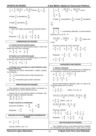 APOSTILAS OPÇÃO A Sua Melhor Opção em Concursos Públicos
Raciocínio Lógico Matemático A Opção Certa Para a Sua Realização20
4
3
e
3
1
=
( ) ( )
12
34:12
e
12
13:12 ⋅⋅
temos:
12
9
e
12
4
A fração
3
1
é equivalente a
12
4
.
A fração
4
3
equivalente
12
9
.
Exercícios:
1) Achar três frações equivalentes às seguintes frações:
1)
4
1
2)
3
2
Respostas: 1)
16
4
,
12
3
,
8
2
2)
12
8
,
9
6
,
6
4
COMPARAÇÃO DE FRAÇÕES
a) Frações de denominadores iguais.
Se duas frações tem denominadores iguais a maior será
aquela: que tiver maior numerador.
Ex.:
4
3
4
1
ou
4
1
4
3
<>
b) Frações com numeradores iguais
Se duas frações tiverem numeradores iguais, a menor se-
rá aquela que tiver maior denominador.
Ex.:
4
7
5
7
ou
5
7
4
7
<>
c) Frações com numeradores e denominadores recep-
tivamente diferentes.
Reduzimos ao mesmo denominador e depois compara-
mos. Exemplos:
3
1
3
2
> denominadores iguais (ordem decrescente)
3
4
5
4
> numeradores iguais (ordem crescente)
SIMPLIFICAÇÃO DE FRAÇÕES
Para simplificar frações devemos dividir o numerador e o
denominador por um número diferente de zero.
Quando não for mais possível efetuar as divisões, dize-
mos que a fração é irredutível. Exemplo:
2
3
3
3
:6
:9
2
2
:12
:18
==
Fração irredutível ou simplificada.
Exercícios: Simplificar 1)
12
9
2)
45
36
Respostas: 1)
4
3
2)
5
4
REDUÇÃO DE FRAÇÕES AO MENOR DENOMINADOR
COMUM
Ex.:
4
3
e
3
1
Calcular o M.M.C. (3,4) = 12
4
3
e
3
1
=
( ) ( )
12
34:12
e
12
13:12 ⋅⋅
temos:
12
9
e
12
4
A fração
3
1
é equivalente a
12
4
. A fração
4
3
equivalente
12
9
.
Exemplo:
⇒
5
4
?
3
2
numeradores diferentes e denominadores
diferentes m.m.c.(3, 5) = 15
15
(15.5).4
?
15
3).2:(15
=
15
12
15
10
< (ordem cres-
cente)
Exercícios: Colocar em ordem crescente:
1)
3
2
e
5
2
2)
3
4
e
3
5
3)
5
4
e
3
2
,
6
5
Respostas: 1)
3
2
5
2
< 2)
3
5
3
4
<
3)
2
3
6
5
3
4
<<
OPERAÇÕES COM FRAÇÕES
1) Adição e Subtração
a) Com denominadores iguais somam-se ou subtraem-se
os numeradores e conserva-se o denominador comum.
Ex:
3
8
3
152
3
1
3
5
3
2
=
++
=++
5
1
5
34
5
3
5
4
=
−
=−
b) Com denominadores diferentes reduz ao mesmo de-
nominador depois soma ou subtrai.
Ex:
1)
3
2
4
3
2
1
++ = M.M.C.. (2, 4, 3) = 12
12
23
12
896
12
(12.3).24).3:(122).1:(12
=
++
=
++
2)
9
2
3
4
− = M.M.C.. (3,9) = 9
9
10
9
2-12
9
9).2:(9-3).4:(9
==
Exercícios. Calcular:
1)
7
1
7
5
7
2
++ 2)
6
1
6
5
− 3)
3
1
4
1
3
2
−+
Respostas: 1)
7
8
2)
3
2
6
4
= 3)
12
7
MULTIPLICAÇÃO DE FRAÇÕES
Para multiplicar duas ou mais frações devemos multiplicar
os numeradores das frações entre si, assim como os seus
 