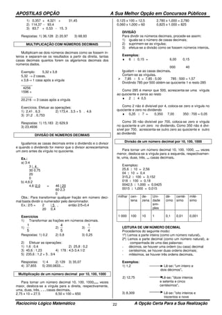 APOSTILAS OPÇÃO A Sua Melhor Opção em Concursos Públicos
Raciocínio Lógico Matemático A Opção Certa Para a Sua Realização22
1) 0,357 + 4,321 + 31,45
2) 114,37 - 93,4
3) 83,7 + 0,53 - 15, 3
Respostas: 1) 36,128 2) 20,97 3) 68,93
MULTIPLICAÇÃO COM NÚMEROS DECIMAIS
Multiplicam-se dois números decimais como se fossem in-
teiros e separam-se os resultados a partir da direita, tantas
casas decimais quantos forem os algarismos decimais dos
números dados.
Exemplo: 5,32 x 3,8
5,32 → 2 casas,
x 3,8→ 1 casa após a virgula
______
4256
1596 +
______
20,216 → 3 casas após a vírgula
Exercícios. Efetuar as operações:
1) 2,41 . 6,3 2) 173,4 . 3,5 + 5 . 4,6
3) 31,2 . 0,753
Respostas: 1) 15,183 2) 629,9
3) 23,4936
DIVISÃO DE NÚMEROS DECIMAIS
Igualamos as casas decimais entre o dividendo e o divisor
e quando o dividendo for menor que o divisor acrescentamos
um zero antes da vírgula no quociente.
Ex.:
a) 3:4
3 |_4_
30 0,75
20
0
b) 4,6:2
4,6 |2,0 = 46 | 20
60 2,3
0
Obs.: Para transformar qualquer fração em número deci-
mal basta dividir o numerador pelo denominador.
Ex.: 2/5 = 2 | 5 , então 2/5=0,4
20 0,4
Exercícios
1) Transformar as frações em números decimais.
1)
5
1
2)
5
4
3)
4
1
Respostas: 1) 0,2 2) 0,8 3) 0,25
2) Efetuar as operações:
1) 1,6 : 0,4 2) 25,8 : 0,2
3) 45,6 : 1,23 4) 178 : 4,5-3,4.1/2
5) 235,6 : 1,2 + 5 . 3/4
Respostas: 1) 4 2) 129 3) 35,07
4) 37,855 5) 200,0833....
Multiplicação de um número decimal por 10, 100, 1000
Para tornar um número decimal 10, 100, 1000..... vezes
maior, desloca-se a vírgula para a direita, respectivamente,
uma, duas, três, . . . casas decimais.
2,75 x 10 = 27,5 6,50 x 100 = 650
0,125 x 100 = 12,5 2,780 x 1.000 = 2.780
0,060 x 1.000 = 60 0,825 x 1.000 = 825
DIVISÃO
Para dividir os números decimais, procede-se assim:
1) iguala-se o número de casas decimais;
2) suprimem-se as vírgulas;
3) efetua-se a divisão como se fossem números inteiros.
Exemplos:
♦ 6 : 0,15 = 6,00 0,15
000 40
Igualam – se as casas decimais.
Cortam-se as vírgulas.
7,85 : 5 = 7,85 : 5,00 785 : 500 = 1,57
Dividindo 785 por 500 obtém-se quociente 1 e resto 285
Como 285 é menor que 500, acrescenta-se uma vírgula
ao quociente e zeros ao resto
♦ 2 : 4 0,5
Como 2 não é divisível por 4, coloca-se zero e vírgula no
quociente e zero no dividendo
♦ 0,35 : 7 = 0,350 7,00 350 : 700 = 0,05
Como 35 não divisível por 700, coloca-se zero e vírgula
no quociente e um zero no dividendo. Como 350 não é divi-
sível por 700, acrescenta-se outro zero ao quociente e outro
ao dividendo
Divisão de um número decimal por 10, 100, 1000
Para tornar um número decimal 10, 100, 1000, .... vezes
menor, desloca-se a vírgula para a esquerda, respectivamen-
te, uma, duas, três, ... casas decimais.
Exemplos:
25,6 : 10 = 2,56
04 : 10 = 0,4
315,2 : 100 = 3,152
018 : 100 = 0,18
0042,5 : 1.000 = 0,0425
0015 : 1.000 = 0,015
milhar cen-
tena
de-
zena
Uni-
dade
sim-
ples
dé-
cimo
centé-
simo
milé-
simo
1 000 100 10 1 0,1 0,01 0,001
LEITURA DE UM NÚMERO DECIMAL
Procedemos do seguinte modo:
1º) Lemos a parte inteira (como um número natural).
2º) Lemos a parte decimal (como um número natural), a-
companhada de uma das palavras:
- décimos, se houver uma ordem (ou casa) decimal
- centésimos, se houver duas ordens decimais;
- milésimos, se houver três ordens decimais.
Exemplos:
1) 1,2 Lê-se: "um inteiro e
dois décimos".
2) 12,75 Lê-se: "doze inteiros
e setenta e cinco
centésimos".
3) 8,309 Lê-se: "oito inteiros e
trezentos e nove
 