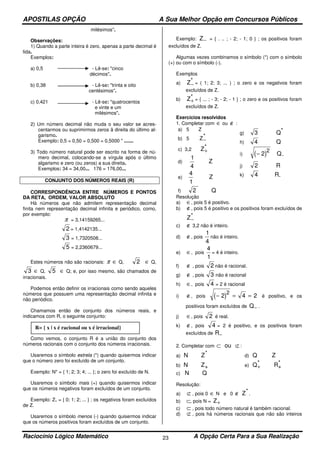 APOSTILAS OPÇÃO A Sua Melhor Opção em Concursos Públicos
Raciocínio Lógico Matemático A Opção Certa Para a Sua Realização23
milésimos''.
Observações:
1) Quando a parte inteira é zero, apenas a parte decimal é
lida.
Exemplos:
a) 0,5 - Lê-se: "cinco
décimos".
b) 0,38 - Lê-se: "trinta e oito
centésimos".
c) 0,421 - Lê-se: "quatrocentos
e vinte e um
milésimos".
2) Um número decimal não muda o seu valor se acres-
centarmos ou suprimirmos zeros â direita do último al-
garismo.
Exemplo: 0,5 = 0,50 = 0,500 = 0,5000 " .......
3) Todo número natural pode ser escrito na forma de nú-
mero decimal, colocando-se a vírgula após o último
algarismo e zero (ou zeros) a sua direita.
Exemplos: 34 = 34,00... 176 = 176,00...
CONJUNTO DOS NÚMEROS REAIS (R)
CORRESPONDÊNCIA ENTRE NÚMEROS E PONTOS
DA RETA, ORDEM, VALOR ABSOLUTO
Há números que não admitem representação decimal
finita nem representação decimal infinita e periódico, como,
por exemplo:
π = 3,14159265...
2 = 1,4142135...
3 = 1,7320508...
5 = 2,2360679...
Estes números não são racionais: π ∈ Q, 2 ∈ Q,
3 ∈ Q, 5 ∈ Q; e, por isso mesmo, são chamados de
irracionais.
Podemos então definir os irracionais como sendo aqueles
números que possuem uma representação decimal infinita e
não periódico.
Chamamos então de conjunto dos números reais, e
indicamos com R, o seguinte conjunto:
Como vemos, o conjunto R é a união do conjunto dos
números racionais com o conjunto dos números irracionais.
Usaremos o símbolo estrela (*) quando quisermos indicar
que o número zero foi excluído de um conjunto.
Exemplo: N* = { 1; 2; 3; 4; ... }; o zero foi excluído de N.
Usaremos o símbolo mais (+) quando quisermos indicar
que os números negativos foram excluídos de um conjunto.
Exemplo: Z+ = { 0; 1; 2; ... } ; os negativos foram excluídos
de Z.
Usaremos o símbolo menos (-) quando quisermos indicar
que os números positivos foram excluídos de um conjunto.
Exemplo: Z− = { . .. ; - 2; - 1; 0 } ; os positivos foram
excluídos de Z.
Algumas vezes combinamos o símbolo (*) com o símbolo
(+) ou com o símbolo (-).
Exemplos
a) Z−
* = ( 1; 2; 3; ... ) ; o zero e os negativos foram
excluídos de Z.
b) Z+
* = { ... ; - 3; - 2; - 1 } ; o zero e os positivos foram
excluídos de Z.
Exercícios resolvidos
1. Completar com ∈ ou ∉ :
a) 5 Z
b) 5 Z−
*
c) 3,2 Z+
*
d)
1
4
Z
e)
4
1
Z
f) 2 Q
g) 3 Q*
h) 4 Q
i) ( )− 2
2
Q-
j) 2 R
k) 4 R-
Resolução
a) ∈, pois 5 é positivo.
b) ∉, pois 5 é positivo e os positivos foram excluídos de
Z−
*
c) ∉ 3,2 não é inteiro.
d) ∉, pois
1
4
não é inteiro.
e) ∈, pois
4
1
= 4 é inteiro.
f) ∉ , pois 2 não é racional.
g) ∉ , pois 3 não é racional
h) ∈, pois 4 = 2 é racional
i) ∉, pois ( )− = =2 4 2
2
é positivo, e os
positivos foram excluídos de Q− .
j) ∈, pois 2 é real.
k) ∉, pois 4 = 2 é positivo, e os positivos foram
excluídos de R−
2. Completar com ⊂ ⊄ou :
a) N Z* d) Q Z
b) N Z+ e) Q+
* R+
*
c) N Q
Resolução:
a) ⊄ , pois 0 ∈ N e 0 ∉ Z* .
b) ⊂, pois N = Z+
c) ⊂ , pois todo número natural é também racional.
d) ⊄ , pois há números racionais que não são inteiros
R= { x | x é racional ou x é irracional}
 
