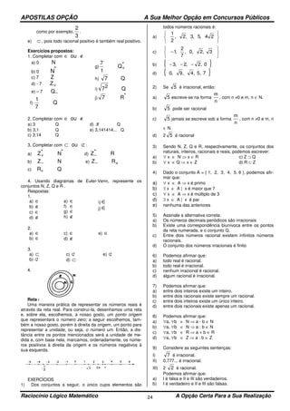 APOSTILAS OPÇÃO A Sua Melhor Opção em Concursos Públicos
Raciocínio Lógico Matemático A Opção Certa Para a Sua Realização24
como por exemplo,
2
3
.
e) ⊂ , pois todo racional positivo é também real positivo.
Exercícios propostos:
1. Completar com ∈ ∉ou
a) 0 N
b) 0 N*
c) 7 Z
d) - 7 Z+
e) – 7 Q−
f)
1
7
Q
g)
7
1
Q+
*
h) 7 Q
i) 72 Q
j) 7 R*
2. Completar com ∈ ∉ou
a) 3 Q d) π Q
b) 3,1 Q e) 3,141414... Q
c) 3,14 Q
3. Completar com ⊂ ⊄ou :
a) Z+
* N* d) Z−
* R
b) Z− N e) Z− R+
c) R+ Q
4. Usando diagramas de Euler-Venn, represente os
conjuntos N, Z, Q e R .
Respostas:
1.
a) ∈
b) ∉
c) ∈
d) ∉
e) ∈
f) ∈
g) ∈
h) ∉
i) ∈
j) ∈
2.
a) ∈
b) ∈
c) ∈
d) ∉
e) ∈
3.
a) ⊂
b) ⊄
c) ⊄
d) ⊂
e) ⊄
4.
Reta numérica
Uma maneira prática de representar os números reais é
através da reta real. Para construí-la, desenhamos uma reta
e, sobre ela, escolhemos, a nosso gosto, um ponto origem
que representará o número zero; a seguir escolhemos, tam-
bém a nosso gosto, porém à direita da origem, um ponto para
representar a unidade, ou seja, o número um. Então, a dis-
tância entre os pontos mencionados será a unidade de me-
dida e, com base nela, marcamos, ordenadamente, os núme-
ros positivos à direita da origem e os números negativos à
sua esquerda.
EXERCÍCIOS
1) Dos conjuntos a seguir, o único cujos elementos são
todos números racionais é:
a)






24,5,3,2,
2
1
c)






− 3,2,0,
7
2
,1
b) { }0,2,2,3 −−−
d) { }75,,4,9,0
2) Se 5 é irracional, então:
a) 5 escreve-se na forma
n
m
, com n ≠0 e m, n ∈ N.
b) 5 pode ser racional
c) 5 jamais se escreve sob a forma
n
m
, com n ≠0 e m, n
∈ N.
d) 2 5 é racional
3) Sendo N, Z, Q e R, respectivamente, os conjuntos dos
naturais, inteiros, racionais e reais, podemos escrever:
a) ∀ x ∈ N ⇒ x ∈ R c) Z ⊃ Q
b) ∀ x ∈ Q ⇒ x ∈ Z d) R ⊂ Z
4) Dado o conjunto A = { 1, 2, 3, 4, 5, 6 }, podemos afir-
mar que:
a) ∀ x ∈ A ⇒ x é primo
b) ∃ x ∈ A | x é maior que 7
c) ∀ x ∈ A ⇒ x é múltiplo de 3
d) ∃ x ∈ A | x é par
e) nenhuma das anteriores
5) Assinale a alternativa correta:
a) Os números decimais periódicos são irracionais
b) Existe uma correspondência biunívoca entre os pontos
da reta numerada, e o conjunto Q.
c) Entre dois números racional existem infinitos números
racionais.
d) O conjunto dos números irracionais é finito
6) Podemos afirmar que:
a) todo real é racional.
b) todo real é irracional.
c) nenhum irracional é racional.
d) algum racional é irracional.
7) Podemos afirmar que:
a) entre dois inteiros existe um inteiro.
b) entre dois racionais existe sempre um racional.
c) entre dois inteiros existe um único inteiro.
d) entre dois racionais existe apenas um racional.
8) Podemos afirmar que:
a) ∀a, ∀b ∈ N ⇒ a - b ∈ N
b) ∀a, ∀b ∈ N ⇒ a : b ∈ N
c) ∀a, ∀b ∈ R ⇒ a + b ∈ R
d) ∀a, ∀b ∈ Z ⇒ a : b ∈ Z
9) Considere as seguintes sentenças:
I) 7 é irracional.
II) 0,777... é irracional.
III) 2 2 é racional.
Podemos afirmar que:
a) l é falsa e II e III são verdadeiros.
b) I é verdadeiro e II e III são falsas.
 