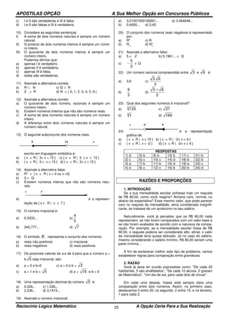 APOSTILAS OPÇÃO A Sua Melhor Opção em Concursos Públicos
Raciocínio Lógico Matemático A Opção Certa Para a Sua Realização25
c) I e II são verdadeiras e III é falsa.
d) I e II são falsas e III é verdadeira.
10) Considere as seguintes sentenças:
I) A soma de dois números naturais é sempre um número
natural.
II) O produto de dois números inteiros é sempre um núme-
ro inteiro.
III) O quociente de dois números inteiros é sempre um
número inteiro.
Podemos afirmar que:
a) apenas I é verdadeiro.
b) apenas II é verdadeira.
c) apenas III é falsa.
d) todas são verdadeiras.
11) Assinale a alternativa correta:
a) R ⊂ N c) Q ⊃ N
b) Z ⊃ R d) N ⊂ { 0, 1, 2, 3, 4, 5, 6 }
12) Assinale a alternativa correto:
a) O quociente de dois número, racionais é sempre um
número inteiro.
b) Existem números Inteiros que não são números reais.
c) A soma de dois números naturais é sempre um número
inteiro.
d) A diferença entre dois números naturais é sempre um
número natural.
13) O seguinte subconjunto dos números reais
escrito em linguagem simbólica é:
a) { x ∈ R | 3< x < 15 } c) { x ∈ R | 3 ≤ x ≤ 15 }
b) { x ∈ R | 3 ≤ x < 15 } d) { x ∈ R | 3< x ≤ 15 }
14) Assinale a alternativa falsa:
a) R* = { x ∈ R | x < 0 ou x >0}
b) 3 ∈ Q
c) Existem números inteiros que não são números natu-
rais.
d) é a represen-
tação de { x ∈ R | x ≥ 7 }
15) O número irracional é:
a) 0,3333... e)
5
4
b) 345,777... d) 7
16) O símbolo −R representa o conjunto dos números:
a) reais não positivos c) irracional.
b) reais negativos d) reais positivos.
17) Os possíveis valores de a e de b para que a número a +
b 5 seja irracional, são:
a) a = 0 e b=0 c) a = 0 e b = 2
c) a = 1 e b = 5 d) a = 16 e b = 0
18) Uma representação decimal do número 5 é:
a) 0,326... c) 1.236...
b) 2.236... d) 3,1415...
19) Assinale o número irracional:
a) 3,01001000100001... e) 3,464646...
b) 0,4000... d) 3,45
20) O conjunto dos números reais negativos é representado
por:
a) R* c) R
b) R_ d) R*
21) Assinale a alternativo falso:
a) 5 ∈ Z b) 5,1961... ∈ Q
c)
3
5
− ∈ Q
22) Um número racional compreendido entre 3 e 6 é:
a) 3,6 c)
2
6.3
b)
3
6
d)
2
63 +
23) Qual dos seguintes números é irracional?
a) 3
125 c) 27
b) 4
1 d) 169
24) é a representação
gráfica de:
a) { x ∈ R | x ≥ 15 } b) { x ∈ R | -2≤ x < 4 }
c) { x ∈ R | x < -2 } d) { x ∈ R | -2< x ≤ 4 }
RESPOSTAS
1) d 5) b 9) b 13) b 17) c 21) b
2) c 6) c 10) c 14) d 18) b 22) b
3) a 7) b 11) b 15) d 19) a 23) c
4) e 8) c 12) c 16) b 20) b 24) d
RAZÕES E PROPORÇÕES
1. INTRODUÇÃO
Se a sua mensalidade escolar sofresse hoje um reajuste
de R$ 80,00, como você reagiria? Acharia caro, normal, ou
abaixo da expectativa? Esse mesmo valor, que pode parecer
caro no reajuste da mensalidade, seria considerado insignifi-
cante, se tratasse de um acréscimo no seu salário.
Naturalmente, você já percebeu que os R$ 80,00 nada
representam, se não forem comparados com um valor base e
se não forem avaliados de acordo com a natureza da compa-
ração. Por exemplo, se a mensalidade escolar fosse de R$
90,00, o reajuste poderia ser considerado alto; afinal, o valor
da mensalidade teria quase dobrado. Já no caso do salário,
mesmo considerando o salário mínimo, R$ 80,00 seriam uma
parte mínima. .
A fim de esclarecer melhor este tipo de problema, vamos
estabelecer regras para comparação entre grandezas.
2. RAZÃO
Você já deve ter ouvido expressões como: "De cada 20
habitantes, 5 são analfabetos", "De cada 10 alunos, 2 gostam
de Matemática", "Um dia de sol, para cada dois de chuva".
Em cada uma dessas. frases está sempre clara uma
comparação entre dois números. Assim, no primeiro caso,
destacamos 5 entre 20; no segundo, 2 entre 10, e no terceiro,
1 para cada 2.
 