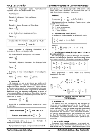 APOSTILAS OPÇÃO A Sua Melhor Opção em Concursos Públicos
Raciocínio Lógico Matemático A Opção Certa Para a Sua Realização26
Todas as comparações serão matematicamente
expressas por um quociente chamado razão.
Teremos, pois:
De cada 20 habitantes, 5 são analfabetos.
Razão =
5
20
De cada 10 alunos, 2 gostam de Matemática.
Razão =
2
10
c. Um dia de sol, para cada dois de chuva.
Razão =
1
2
Nessa expressão, a chama-se antecedente e b,
consequente. Outros exemplos de razão:
Em cada 10 terrenos vendidos, um é do corretor.
Razão =
1
10
Os times A e B jogaram 6 vezes e o time A ganhou todas.
Razão =
6
6
3. Uma liga de metal é feita de 2 partes de ferro e 3 partes
de zinco.
Razão =
2
5
(ferro) Razão =
3
5
(zinco).
3. PROPORÇÃO
Há situações em que as grandezas que estão sendo
comparadas podem ser expressas por razões de anteceden-
tes e consequentes diferentes, porém com o mesmo quocien-
te. Dessa maneira, quando uma pesquisa escolar nos revelar
que, de 40 alunos entrevistados, 10 gostam de Matemática,
poderemos supor que, se forem entrevistados 80 alunos da
mesma escola, 20 deverão gostar de Matemática. Na verda-
de, estamos afirmando que 10 estão representando em 40 o
mesmo que 20 em 80.
Escrevemos:
10
40
=
20
80
A esse tipo de igualdade entre duas razões dá-se o nome
de proporção.
Na expressão acima, a e c são chamados de
antecedentes e b e d de consequentes. .
A proporção também pode ser representada como a : b =
c : d. Qualquer uma dessas expressões é lida assim: a está
para b assim como c está para d. E importante notar que b e
c são denominados meios e a e d, extremos.
Exemplo:
A proporção
3
7
=
9
21
, ou 3 : 7 : : 9 : 21, é
lida da seguinte forma: 3 está para 7 assim como 9 está
para 21. Temos ainda:
3 e 9 como antecedentes,
7 e 21 como consequentes,
7 e 9 como meios e
3 e 21 como extremos.
3.1 PROPRIEDADE FUNDAMENTAL
O produto dos extremos é igual ao produto dos meios:
Exemplo:
Se 6
24
=
24
96
, então 6 . 96 = 24 . 24 = 576.
3.2 ADIÇÃO (OU SUBTRAÇÃO) DOS ANTECEDENTES
E CONSEQUENTES
Em toda proporção, a soma (ou diferença) dos anteceden-
tes está para a soma (ou diferença) dos consequentes assim
como cada antecedente está para seu consequente. Ou seja:
Essa propriedade é válida desde que nenhum
denominador seja nulo.
Exemplo:
21 + 7
12 + 4
=
28
16
=
7
4
21
12
=
7
4
21 - 7
12 - 4
=
14
8
=
7
4
GRANDEZAS PROPORCIONAIS E DIVISÃO
PROPORCIONAL
1. INTRODUÇÃO:
No dia-a-dia, você lida com situações que envolvem nú-
meros, tais como: preço, peso, salário, dias de trabalho, índi-
ce de inflação, velocidade, tempo, idade e outros. Passare-
mos a nos referir a cada uma dessas situações mensuráveis
como uma grandeza. Você sabe que cada grandeza não é
independente, mas vinculada a outra conveniente. O salário,
por exemplo, está relacionado a dias de trabalho. Há pesos
que dependem de idade, velocidade, tempo etc. Vamos ana-
lisar dois tipos básicos de dependência entre grandezas pro-
porcionais.
2. PROPORÇÃO DIRETA
Grandezas como trabalho produzido e remuneração obti-
da são, quase sempre, diretamente proporcionais. De fato, se
você receber R$ 2,00 para cada folha que datilografar, sabe
A razão entre dois números a e b, com b ≠ 0, é o
quociente
a
b
, ou a : b.
Dadas duas razões
a
b
e
c
d
, com b e d ≠ 0,
teremos uma proporção se
a
b
=
c
d
.
0db,;bc=ad
d
c
= ≠⇔
b
a
Se
a
b
= , entao
a + c
b + d
=
a
=
c
d
ou
a - c
b - d
=
a
b
=
c
d
c
d b
,
 