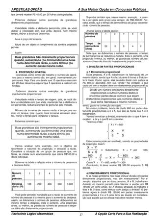 APOSTILAS OPÇÃO A Sua Melhor Opção em Concursos Públicos
Raciocínio Lógico Matemático A Opção Certa Para a Sua Realização27
que deverá receber R$ 40,00 por 20 folhas datilografadas.
Podemos destacar outros exemplos de grandezas
diretamente proporcionais:
Velocidade média e distância percorrida, pois, se você
dobrar a velocidade com que anda, deverá, num mesmo
tempo, dobrar a distância percorrida.
Área e preço de terrenos.
Altura de um objeto e comprimento da sombra projetada
por ele.
Assim:
3. PROPORÇÃO INVERSA
Grandezas como tempo de trabalho e número de operá-
rios para a mesma tarefa são, em geral, inversamente pro-
porcionais. Veja: Para uma tarefa que 10 operários executam
em 20 dias, devemos esperar que 5 operários a realizem em
40 dias.
Podemos destacar outros exemplos de grandezas
inversamente proporcionais:
Velocidade média e tempo de viagem, pois, se você do-
brar a velocidade com que anda, mantendo fixa a distância a
ser percorrida, reduzirá o tempo do percurso pela metade.
Número de torneiras de mesma vazão e tempo para en-
cher um tanque, pois, quanto mais torneiras estiverem aber-
tas, menor o tempo para completar o tanque.
Podemos concluir que :
Vamos analisar outro exemplo, com o objetivo de
reconhecer a natureza da proporção, e destacar a razão.
Considere a situação de um grupo de pessoas que, em
férias, se instale num acampamento que cobra R$100,00 a
diária individual.
Observe na tabela a relação entre o número de pessoas e
a despesa diária:
Número
de
pessoas
1 2 4 5 10
Despesa
diária (R$
)
100 200 400 500 1.000
Você pode perceber na tabela que a razão de aumento do
número de pessoas é a mesma para o aumento da despesa.
Assim, se dobrarmos o número de pessoas, dobraremos ao
mesmo tempo a despesa. Esta é portanto, uma proporção
direta, ou melhor, as grandezas número de pessoas e despe-
sa diária são diretamente proporcionais.
Suponha também que, nesse mesmo exemplo, a quan-
tia a ser gasta pelo grupo seja sempre de R$2.000,00. Per-
ceba, então, que o tempo de permanência do grupo depende-
rá do número de pessoas.
Analise agora a tabela abaixo :
Número de
pessoas
1 2 4 5 10
Tempo de
permanência
(dias)
20 10 5 4 2
Note que, se dobrarmos o número de pessoas, o tempo
de permanência se reduzirá à metade. Esta é, portanto, uma
proporção inversa, ou melhor, as grandezas número de pes-
soas e número de dias são inversamente proporcionais.
4. DIVISÃO EM PARTES PROPORCIONAIS
4. 1 Diretamente proporcional
Duas pessoas, A e B, trabalharam na fabricação de um
mesmo objeto, sendo que A o fez durante 6 horas e B duran-
te 5 horas. Como, agora, elas deverão dividir com justiça os
R$ 660,00 apurados com sua venda? Na verdade, o que
cada um tem a receber deve ser diretamente proporcional ao
tempo gasto na confecção do objeto.
No nosso problema, temos de dividir 660 em partes dire-
tamente proporcionais a 6 e 5, que são as horas que A e B
trabalharam.
Vamos formalizar a divisão, chamando de x o que A tem a
receber, e de y o que B tem a receber.
Teremos então:
X + Y = 660
X
6
=
Y
5
Esse sistema pode ser resolvido, usando as propriedades
de proporção. Assim:
X + Y
6 + 5
= Substituindo X + Y por 660,
vem
660
=
X
6
X =
6 660
11
= 360
11
⇒
⋅
Como X + Y = 660, então Y = 300
Concluindo, A deve receber R$ 360,00 enquanto B, R$
300,00.
4.2 INVERSAMENTE PROPORCIONAL
E se nosso problema não fosse efetuar divisão em partes
diretamente proporcionais, mas sim inversamente? Por e-
xemplo: suponha que as duas pessoas, A e B, trabalharam
durante um mesmo período para fabricar e vender por R$
160,00 um certo artigo. Se A chegou atrasado ao trabalho 3
dias e B, 5 dias, como efetuar com justiça a divisão? O pro-
blema agora é dividir R$ 160,00 em partes inversamente
proporcionais a 3 e a 5, pois deve ser levado em considera-
ção que aquele que se atrasa mais deve receber menos.
Duas grandezas São diretamente proporcionais
quando, aumentando (ou diminuindo) uma delas
numa determinada razão, a outra diminui (ou
aumenta) nessa mesma razão.
Duas grandezas são inversamente proporcionais
quando, aumentando (ou diminuindo) uma delas
numa determinada razão, a outra diminui (ou
aumenta) na mesma razão.
Dividir um número em partes diretamente
proporcionais a outros números dados é
encontrar partes desse número que sejam
diretamente proporcionais aos números dados e
cuja soma reproduza o próprio número.
 