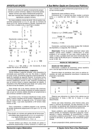 APOSTILAS OPÇÃO A Sua Melhor Opção em Concursos Públicos
Raciocínio Lógico Matemático A Opção Certa Para a Sua Realização28
No nosso problema, temos de dividir 160 em partes inver-
samente proporcionais a 3 e a 5, que são os números de
atraso de A e B. Vamos formalizar a divisão, chamando de x
o que A tem a receber e de y o que B tem a receber.
x + y = 160
Teremos:
x
1
3
=
y
1
5
Resolvendo o sistema, temos:
x + y
1
3
+
1
5
=
x
1
3
x + y
8
15
=
x
1
3
⇒
Mas, como x + y = 160, então
160
8
15 15
=
x
1
3
x =
160
8
1
3
⇒ ⋅ ⇒
x = 160
15
8
1
3
x = 100⇒ ⋅ ⋅ ⇒
Como x + y = 160, então y = 60. Concluindo, A deve
receber R$ 100,00 e B, R$ 60,00.
4.3 DIVISÃO PROPORCIONAL COMPOSTA
Vamos analisar a seguinte situação: Uma empreiteira foi
contratada para pavimentar uma rua. Ela dividiu o trabalho
em duas turmas, prometendo pagá-las proporcionalmente. A
tarefa foi realizada da seguinte maneira: na primeira turma,
10 homens trabalharam durante 5 dias; na segunda turma, 12
homens trabalharam durante 4 dias. Estamos considerando
que os homens tinham a mesma capacidade de trabalho. A
empreiteira tinha R$ 29.400,00 para dividir com justiça entre
as duas turmas de trabalho. Como fazê-lo?
Essa divisão não é de mesma natureza das anteriores.
Trata-se aqui de uma divisão composta em partes proporcio-
nais, já que os números obtidos deverão ser proporcionais a
dois números e também a dois outros.
Na primeira turma, 10 homens trabalharam 5 dias, produ-
zindo o mesmo resultado de 50 homens, trabalhando por um
dia. Do mesmo modo, na segunda turma, 12 homens traba-
lharam 4 dias, o que seria equivalente a 48 homens traba-
lhando um dia.
Para a empreiteira, o problema passaria a ser, portanto,
de divisão diretamente proporcional a 50 (que é 10 . 5), e 48
(que é 12 . 4).
Convém lembrar que efetuar uma divisão em partes in-
versamente proporcionais a certos números é o mesmo que
fazer a divisão em partes diretamente proporcionais ao inver-
so dos números dados.
Resolvendo nosso problema, temos:
Chamamos de x: a quantia que deve receber a primeira
turma; y: a quantia que deve receber a segunda turma.
Assim:
x
10 5
=
y
12 4
ou
x
50
=
y
48
x + y
50 + 48
=
x
50
⋅ ⋅
⇒
15.000
98
5029400
=x
50
x
=
98
29400
então29400,=y+xComo
⇒
⋅
⇒
Portanto y = 14 400.
Concluindo, a primeira turma deve receber R$ 15.000,00
da empreiteira, e a segunda, R$ 14.400,00.
Observação: Firmas de projetos costumam cobrar cada
trabalho usando como unidade o homem-hora. O nosso
problema é um exemplo em que esse critério poderia ser
usado, ou seja, a unidade nesse caso seria homem-dia. Seria
obtido o valor de R$ 300,00 que é o resultado de 15 000 : 50,
ou de 14 400 : 48.
REGRA DE TRÊS SIMPLES
REGRA DE TRÊS SIMPLES
Retomando o problema do automóvel, vamos resolvê-lo
com o uso da regra de três de maneira prática.
Devemos dispor as grandezas, bem como os valores en-
volvidos, de modo que possamos reconhecer a natureza da
proporção e escrevê-la.
Assim:
Grandeza 1: tempo
(horas)
Grandeza 2: distância
percorrida
(km)
6
8
900
x
Observe que colocamos na mesma linha valores que se
correspondem: 6 horas e 900 km; 8 horas e o valor
desconhecido.
Vamos usar setas indicativas, como fizemos antes, para
indicar a natureza da proporção. Se elas estiverem no mes-
mo sentido, as grandezas são diretamente proporcionais; se
em sentidos contrários, são inversamente proporcionais.
Nesse problema, para estabelecer se as setas têm o
mesmo sentido, foi necessário responder à pergunta: "Consi-
derando a mesma velocidade, se aumentarmos o tempo,
aumentará a distância percorrida?" Como a resposta a essa
questão é afirmativa, as grandezas são diretamente propor-
cionais.
Já que a proporção é direta, podemos escrever:
Dividir um número em partes inversamente propor-
cionais a outros números dados é encontrar partes
desse número que sejam diretamente proporcio-
nais aos inversos dos números dados e cuja soma
reproduza o próprio número.
Para dividir um número em partes de tal forma que
uma delas seja proporcional a m e n e a outra a p
e q, basta divida esse número em partes
proporcionais a m . n e p . q.
 
