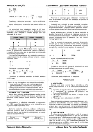 APOSTILAS OPÇÃO A Sua Melhor Opção em Concursos Públicos
Raciocínio Lógico Matemático A Opção Certa Para a Sua Realização29
6
8
900
=
x
Então: 6 . x = 8 . 900 ⇒ x =
7200
6
= 1 200
Concluindo, o automóvel percorrerá 1 200 km em 8 horas.
Vamos analisar outra situação em que usamos a regra de
três.
Um automóvel, com velocidade média de 90 km/h,
percorre um certo espaço durante 8 horas. Qual será o tempo
necessário para percorrer o mesmo espaço com uma
velocidade de 60 km/h?
Grandeza 1: tempo
(horas)
Grandeza 2: velocidade
(km/h)
8
x
90
60
A resposta à pergunta "Mantendo o mesmo espaço per-
corrido, se aumentarmos a velocidade, o tempo aumentará?"
é negativa. Vemos, então, que as grandezas envolvidas são
inversamente proporcionais.
Como a proporção é inversa, será necessário invertermos
a ordem dos termos de uma das colunas, tornando a propor-
ção direta. Assim:
8 60
x 90
Escrevendo a proporção, temos:
8 60
90
8
60x
x= ⇒ =
⋅ 90
= 12
Concluindo, o automóvel percorrerá a mesma distância
em 12 horas.
REGRA DE TRÊS COMPOSTA
Vamos agora utilizar a regra de três para resolver proble-
mas em que estão envolvidas mais de duas grandezas pro-
porcionais. Como exemplo, vamos analisar o seguinte pro-
blema.
Numa fábrica, 10 máquinas trabalhando 20 dias produ-
zem 2 000 peças. Quantas máquinas serão necessárias para
se produzir 1 680 peças em 6 dias?
Como nos problemas anteriores, você deve verificar a na-
tureza da proporção entre as grandezas e escrever essa
proporção. Vamos usar o mesmo modo de dispor as grande-
zas e os valores envolvidos.
Grandeza 1:
número de máquinas
Grandeza 2:
dias
Grandeza 3:
número de peças
10
x
20
6
2000
1680
Natureza da proporção: para estabelecer o sentido das
setas é necessário fixar uma das grandezas e relacioná-la
com as outras.
Supondo fixo o número de dias, responda à questão:
"Aumentando o número de máquinas, aumentará o número
de peças fabricadas?" A resposta a essa questão é afirmati-
va. Logo, as grandezas 1 e 3 são diretamente proporcionais.
Agora, supondo fixo o número de peças, responda à
questão: "Aumentando o número de máquinas, aumentará o
número de dias necessários para o trabalho?" Nesse caso, a
resposta é negativa. Logo, as grandezas 1 e 2 são inversa-
mente proporcionais.
Para se escrever corretamente a proporção, devemos fa-
zer com que as setas fiquem no mesmo sentido, invertendo
os termos das colunas convenientes. Naturalmente, no nosso
exemplo, fica mais fácil inverter a coluna da grandeza 2.
10 6 2000
x 20 1680
Agora, vamos escrever a proporção:
10 6
20x
= ⋅
2000
1680
(Lembre-se de que uma grandeza proporcional a duas
outras é proporcional ao produto delas.)
10 12000
33600
10
28
x
x= ⇒ =
⋅
=
33600
12000
Concluindo, serão necessárias 28 máquinas.
PORCENTAGEM
1. INTRODUÇÃO
Quando você abre o jornal, liga a televisão ou olha
vitrinas, frequentemente se vê às voltas com expressões do
tipo:
"O índice de reajuste salarial de março é de 16,19%."
"O rendimento da caderneta de poupança em
fevereiro foi de 18,55%."
"A inflação acumulada nos últimos 12 meses foi de
381,1351%.
"Os preços foram reduzidos em até 0,5%."
Mesmo supondo que essas expressões não sejam com-
pletamente desconhecidas para uma pessoa, é importante
fazermos um estudo organizado do assunto porcentagem,
uma vez que o seu conhecimento é ferramenta indispensável
para a maioria dos problemas relativos à Matemática Comer-
cial.
2. PORCENTAGEM
O estudo da porcentagem é ainda um modo de comparar
números usando a proporção direta. Só que uma das razões
da proporção é um fração de denominador 100. Vamos dei-
xar isso mais claro: numa situação em que você tiver de cal-
cular 40% de R$ 300,00, o seu trabalho será determinar um
valor que represente, em 300, o mesmo que 40 em 100. Isso
pode ser resumido na proporção:
Regra de três simples é um processo prático utilizado
para resolver problemas que envolvam pares de
grandezas direta ou inversamente proporcionais.
Essas grandezas formam uma proporção em que se
conhece três termos e o quarto termo é procurado.
 
