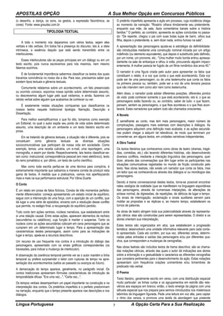 APOSTILAS OPÇÃO A Sua Melhor Opção em Concursos Públicos
Língua Portuguesa A Opção Certa Para a Sua Realização7
(o desenho, a dança, os sons, os gestos, a expressão fisionômica, as
cores) Fonte: www.graudez.com.br
TIPOLOGIA TEXTUAL
A todo o momento nos deparamos com vários textos, sejam eles
verbais e não verbais. Em todos há a presença do discurso, isto é, a ideia
intrínseca, a essência daquilo que está sendo transmitido entre os
interlocutores.
Esses interlocutores são as peças principais em um diálogo ou em um
texto escrito, pois nunca escrevemos para nós mesmos, nem mesmo
falamos sozinhos.
É de fundamental importância sabermos classificar os textos dos quais
travamos convivência no nosso dia a dia. Para isso, precisamos saber que
existem tipos textuais e gêneros textuais.
Comumente relatamos sobre um acontecimento, um fato presenciado
ou ocorrido conosco, expomos nossa opinião sobre determinado assunto,
ou descrevemos algum lugar pelo qual visitamos, e ainda, fazemos um
retrato verbal sobre alguém que acabamos de conhecer ou ver.
É exatamente nestas situações corriqueiras que classificamos os
nossos textos naquela tradicional tipologia: Narração, Descrição e
Dissertação.
Para melhor exemplificarmos o que foi dito, tomamos como exemplo
um Editorial, no qual o autor expõe seu ponto de vista sobre determinado
assunto, uma descrição de um ambiente e um texto literário escrito em
prosa.
Em se tratando de gêneros textuais, a situação não é diferente, pois se
conceituam como gêneros textuais as diversas situações
sociocomunciativas que participam da nossa vida em sociedade. Como
exemplo, temos: uma receita culinária, um e-mail, uma reportagem, uma
monografia, e assim por diante. Respectivamente, tais textos classificar-se-
iam como: instrucional, correspondência pessoal (em meio eletrônico), texto
do ramo jornalístico e, por último, um texto de cunho científico.
Mas como toda escrita perfaz-se de uma técnica para compô-la, é
extremamente importante que saibamos a maneira correta de produzir esta
gama de textos. À medida que a praticamos, vamos nos aperfeiçoando
mais e mais na sua performance estrutural. Por Vânia Duarte
O Conto
É um relato em prosa de fatos fictícios. Consta de três momentos perfeita-
mente diferenciados: começa apresentando um estado inicial de equilíbrio;
segue com a intervenção de uma força, com a aparição de um conflito, que
dá lugar a uma série de episódios; encerra com a resolução desse conflito
que permite, no estágio final, a recuperação do equilíbrio perdido.
Todo conto tem ações centrais, núcleos narrativos, que estabelecem entre
si uma relação causal. Entre estas ações, aparecem elementos de recheio
(secundários ou catalíticos), cuja função é manter o suspense. Tanto os
núcleos como as ações secundárias colocam em cena personagens que as
cumprem em um determinado lugar e tempo. Para a apresentação das
características destes personagens, assim como para as indicações de
lugar e tempo, apela-se a recursos descritivos.
Um recurso de uso frequente nos contos é a introdução do diálogo das
personagens, apresentado com os sinais gráficos correspondentes (os
travessões, para indicar a mudança de interlocutor).
A observação da coerência temporal permite ver se o autor mantém a linha
temporal ou prefere surpreender o leitor com rupturas de tempo na apre-
sentação dos acontecimentos (saltos ao passado ou avanços ao futuro).
A demarcação do tempo aparece, geralmente, no parágrafo inicial. Os
contos tradicionais apresentam fórmulas características de introdução de
temporalidade difusa: "Era uma vez...", "Certa vez...".
Os tempos verbais desempenham um papel importante na construção e na
interpretação dos contos. Os pretéritos imperfeito e o perfeito predominam
na narração, enquanto que o tempo presente aparece nas descrições e nos
diálogos.
O pretérito imperfeito apresenta a ação em processo, cuja incidência chega
ao momento da narração: "Rosário olhava timidamente seu pretendente,
enquanto sua mãe, da sala, fazia comentários banais sobre a história
familiar." O perfeito, ao contrário, apresenta as ações concluídas no passa-
do: "De repente, chegou o pai com suas botas sujas de barro, olhou sua
filha, depois o pretendente, e, sem dizer nada, entrou furioso na sala".
A apresentação das personagens ajusta-se à estratégia da definibilidade:
são introduzidas mediante uma construção nominal iniciada por um artigo
indefinido (ou elemento equivalente), que depois é substituído pelo definido,
por um nome, um pronome, etc.: "Uma mulher muito bonita entrou apressa-
damente na sala de embarque e olhou à volta, procurando alguém impaci-
entemente. A mulher parecia ter fugido de um filme romântico dos anos 40."
O narrador é uma figura criada pelo autor para apresentar os fatos que
constituem o relato, é a voz que conta o que está acontecendo. Esta voz
pode ser de uma personagem, ou de uma testemunha que conta os fatos
na primeira pessoa ou, também, pode ser a voz de uma terceira pessoa
que não intervém nem como ator nem como testemunha.
Além disso, o narrador pode adotar diferentes posições, diferentes pontos
de vista: pode conhecer somente o que está acontecendo, isto é, o que as
personagens estão fazendo ou, ao contrário, saber de tudo: o que fazem,
pensam, sentem as personagens, o que lhes aconteceu e o que lhes acon-
tecerá. Estes narradores que sabem tudo são chamados oniscientes.
A Novela
É semelhante ao conto, mas tem mais personagens, maior número de
complicações, passagens mais extensas com descrições e diálogos. As
personagens adquirem uma definição mais acabada, e as ações secundá-
rias podem chegar a adquirir tal relevância, de modo que terminam por
converter-se, em alguns textos, em unidades narrativas independentes.
A Obra Teatral
Os textos literários que conhecemos como obras de teatro (dramas, tragé-
dias, comédias, etc.) vão tecendo diferentes histórias, vão desenvolvendo
diversos conflitos, mediante a interação linguística das personagens, quer
dizer, através das conversações que têm lugar entre os participantes nas
situações comunicativas registradas no mundo de ficção construído pelo
texto. Nas obras teatrais, não existe um narrador que conta os fatos, mas
um leitor que vai conhecendo-os através dos diálogos e/ ou monólogos das
personagens.
Devido à trama conversacional destes textos, torna-se possível encontrar
neles vestígios de oralidade (que se manifestam na linguagem espontânea
das personagens, através de numerosas interjeições, de alterações da
sintaxe normal, de digressões, de repetições, de dêiticos de lugar e tempo.
Os sinais de interrogação, exclamação e sinais auxiliares servem para
moldar as propostas e as réplicas e, ao mesmo tempo, estabelecem os
turnos de palavras.
As obras de teatro atingem toda sua potencialidade através da representa-
ção cênica: elas são construídas para serem representadas. O diretor e os
atores orientam sua interpretação.
Estes textos são organizados em atos, que estabelecem a progressão
temática: desenvolvem uma unidade informativa relevante para cada conta-
to apresentado. Cada ato contém, por sua vez, diferentes cenas, determi-
nadas pelas entradas e saídas das personagens e/ou por diferentes qua-
dros, que correspondem a mudanças de cenografias.
Nas obras teatrais são incluídos textos de trama descritiva: são as chama-
das notações cênicas, através das quais o autor dá indicações aos atores
sobre a entonação e a gestualidade e caracteriza as diferentes cenografias
que considera pertinentes para o desenvolvimento da ação. Estas notações
apresentam com frequência orações unimembres e/ou bimembres de
predicado não verbal.
O Poema
Texto literário, geralmente escrito em verso, com uma distribuição espacial
muito particular: as linhas curtas e os agrupamentos em estrofe dão rele-
vância aos espaços em branco; então, o texto emerge da página com uma
silhueta especial que nos prepara para sermos introduzidos nos misteriosos
labirintos da linguagem figurada. Pede uma leitura em voz alta, para captar
o ritmo dos versos, e promove uma tarefa de abordagem que pretende
 