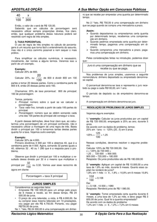 APOSTILAS OPÇÃO A Sua Melhor Opção em Concursos Públicos
Raciocínio Lógico Matemático A Opção Certa Para a Sua Realização30
40
100 300
=
x
Então, o valor de x será de R$ 120,00.
Sabendo que em cálculos de porcentagem será
necessário utilizar sempre proporções diretas, fica claro,
então, que qualquer problema dessa natureza poderá ser
resolvido com regra de três simples.
3. TAXA PORCENTUAL
O uso de regra de três simples no cálculo de porcenta-
gens é um recurso que torna fácil o entendimento do assunto,
mas não é o único caminho possível e nem sequer o mais
prático.
Para simplificar os cálculos numéricos, é necessário,
inicialmente, dar nomes a alguns termos. Veremos isso a
partir de um exemplo.
Exemplo:
Calcular 20% de 800.
Calcular 20%, ou
20
100
de 800 é dividir 800 em 100
partes e tomar 20 dessas partes. Como a centésima parte de
800 é 8, então 20 dessas partes será 160.
Chamamos: 20% de taxa porcentual; 800 de principal;
160 de porcentagem.
Temos, portanto:
Principal: número sobre o qual se vai calcular a
porcentagem.
Taxa: valor fixo, tomado a partir de cada 100 partes do
principal.
Porcentagem: número que se obtém somando cada
uma das 100 partes do principal até conseguir a taxa.
A partir dessas definições, deve ficar claro que, ao calcu-
larmos uma porcentagem de um principal conhecido, não é
necessário utilizar a montagem de uma regra de três. Basta
dividir o principal por 100 e tomarmos tantas destas partes
quanto for a taxa. Vejamos outro exemplo.
Exemplo:
Calcular 32% de 4.000.
Primeiro dividimos 4 000 por 100 e obtemos 40, que é a
centésima parte de 4 000. Agora, somando 32 partes iguais a
40, obtemos 32 . 40 ou 1 280 que é a resposta para o pro-
blema.
Observe que dividir o principal por 100 e multiplicar o re-
sultado dessa divisão por 32 é o mesmo que multiplicar o
principal por
32
100
ou 0,32. Vamos usar esse raciocínio de
agora em diante:
JUROS SIMPLES
Consideremos os seguintes fatos:
• Emprestei R$ 100 000,00 para um amigo pelo prazo
de 6 meses e recebi, ao fim desse tempo, R$ 24
000,00 de juros.
• O preço de uma televisão, a vista, é R$ 4.000,00. Se
eu comprar essa mesma televisão em 10 prestações,
vou pagar por ela R$ 4.750,00. Portanto, vou pagar
R$750,00 de juros.
No 1.°fato, R$ 24 000,00 é uma compensação em dinhei-
ro que se recebe por emprestar uma quantia por determinado
tempo.
No 2.° fato, R$ 750,00 é uma compensação em dinheiro
que se paga quando se compra uma mercadoria a prazo.
Assim:
Quando depositamos ou emprestamos certa quantia
por determinado tempo, recebemos uma compensa-
ção em dinheiro.
Quando pedimos emprestada certa quantia por deter-
minado tempo, pagamos uma compensação em di-
nheiro.
Quando compramos uma mercadoria a prazo, paga-
mos uma compensação em dinheiro.
Pelas considerações feitas na introdução, podemos dizer
que :
Nos problemas de juros simples, usaremos a seguinte
nomenclatura: dinheiro depositado ou emprestado denomina-
se capital.
O porcentual denomina-se taxa e representa o juro rece-
bido ou pago a cada R$100,00, em 1 ano.
O período de depósito ou de empréstimo denomina-se
tempo.
A compensação em dinheiro denomina-se juro.
RESOLUÇÃO DE PROBLEMAS DE JUROS SIMPLES
Vejamos alguns exemplos:
1.°exemplo: Calcular os juros produzidos por um capital
de R$ 720 000,00, empregado a 25% ao ano, durante 5
anos.
De acordo com os dados do problema, temos:
25% em 1ano ⇒ 125% (25 . 5) em 5 anos
125% =
100
125
= 1,25
Nessas condições, devemos resolver o seguinte proble-
ma:
Calcular 125% de R$ 720 000,00. Dai:
x = 125% de 720 000 =
1,25 . 720 000 = 900 000.
900.000 – 720.000 = 180.000
Resposta: Os juros produzidos são de R$ 180.000,00
2.°exemplo: Apliquei um capital de R$ 10.000,00 a uma
taxa de 1,8% ao mês, durante 6 meses. Quanto esse ca-
pital me renderá de juros?
1,8% em 1 mês ⇒ 6 . 1,8% = 10,8% em 6 meses 10,8%
=
100
8,10
= 0,108
Dai:
x = 0,108 . 10 000 = 1080
Resposta: Renderá juros de R$ 1 080,00.
3.° exemplo: Tomei emprestada certa quantia durante 6
meses, a uma taxa de 1,2% ao mês, e devo pagar R$ 3
600,00 de juros. Qual foi a quantia emprestada?
De acordo com os dados do problema:
1,2% em 1 mês ⇒ 6 . 1,2% = 7,2% em 6 meses
Juro é uma compensação em dinheiro que se
recebe ou que se paga.
Porcentagem = taxa X principal
 