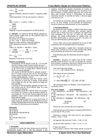 APOSTILAS OPÇÃO A Sua Melhor Opção em Concursos Públicos
Raciocínio Lógico Matemático A Opção Certa Para a Sua Realização31
7,2% =
100
2,7
= 0,072
Nessas condições, devemos resolver o seguinte proble-
ma:
3 600 representam 7,2% de uma quantia x. Calcule x.
Dai:
3600 = 0,072 . x ⇒ 0,072x = 3 600 ⇒
x =
072,0
3600
x = 50 000
Resposta: A quantia emprestada foi de R$ 50.000,00.
4.° exemplo: Um capital de R$ 80 000,00, aplicado du-
rante 6 meses, rendeu juros de R$ 4 800,00. Qual foi a
taxa (em %) ao mês?
De acordo com os dados do problema:
x% em 1 mês ⇒ (6x)% em 6 meses
Devemos, então, resolver o seguinte problema:
4 800 representam quantos % de 80 000?
Dai:
4 800 = 6x . 80 000 ⇒ 480 000 x = 4 800
x =
000480
8004
⇒ x =
8004
48
⇒ x = 0,01
0,01 =
100
1
= 1 %
Resposta: A taxa foi de 1% ao mês.
Resolva os problemas:
- Emprestando R$ 50 000,00 à taxa de 1,1% ao mês,
durante 8 meses, quanto deverei receber de juros?
- Uma pessoa aplica certa quantia durante 2 anos, à ta-
xa de 15% ao ano, e recebe R$ 21 000,00 de juros.
Qual foi a quantia aplicada?
- Um capital de R$ 200 000,00 foi aplicado durante 1
ano e 4 meses à taxa de 18% ao ano. No final desse
tempo, quanto receberei de juros e qual o capital acu-
mulado (capital aplicado + juros)?
- Um aparelho de televisão custa R$ 4 500,00. Como
vou comprá-lo no prazo de 10 meses, a loja cobrará
juros simples de 1,6% ao mês. Quanto vou pagar por
esse aparelho.
- A quantia de R$ 500 000,00, aplicada durante 6 me-
ses, rendeu juros de R$ 33 000,00. Qual foi a taxa
(%) mensal da aplicação
- Uma geladeira custa R$ 1 000,00. Como vou compra-
la no prazo de 5 meses, a loja vendedora cobrara ju-
ros simples de 1,5% ao mês. Quanto pagarei por essa
geladeira e qual o valor de cada prestação mensal, se
todas elas são iguais.
- Comprei um aparelho de som no prazo de 8 meses. O
preço original do aparelho era de R$ 800,00 e os juros
simples cobrados pela firma foram de R$ 160,00. Qual
foi a taxa (%) mensal dos juros cobrados?
Respostas
R$ 4 400,00
R$ 70 000,00
R$ 48 000,00 e R$ 248 000,00
R$ 5 220,00
1,1%
R$ 1 075,00 e R$ 215,00
2,5%
JUROS COMPOSTOS
1. Introdução
O dinheiro e o tempo são dois fatores que se encontram
estreitamente ligados com a vida das pessoas e dos
negócios. Quando são gerados excedentes de fundos, as
pessoas ou as empresas, aplicam-no a fim de ganhar juros
que aumentem o capital original disponível; em outras oca-
siões, pelo contrário, tem-se a necessidade de recursos
financeiros durante um período de tempo e deve-se pagar
juros pelo seu uso.
Em período de curto-prazo utiliza-se, geralmente, como já
se viu, os juros simples. Já em períodos de longo-prazo,
utiliza-se, quase que exclusivamente, os juros compostos.
2. Conceitos Básicos
No regime dos juros simples, o capital inicial sobre o qual
calculam-se os juros, permanece sem variação alguma
durante todo o tempo que dura a operação. No regime dos
juros compostos, por sua vez, os juros que vão sendo
gerados, vão sendo acrescentados ao capital inicial, em
períodos determinados e, que por sua vez, irão gerar um
novo juro adicional para o período seguinte.
Diz-se, então, que os juros capitalizam-se e que se está
na presença de uma operação de juros compostos.
Nestas operações, o capital não é constante através do
tempo; pois aumenta ao final de cada período pela adição
dos juros ganhos de acordo com a taxa acordada.
Esta diferença pode ser observada através do seguinte
exemplo:
Exemplo 1: Suponha um capital inicial de R$ 1.000,00
aplicado à taxa de 30.0 % a.a. por um período de 3 anos a
juros simples e compostos. Qual será o total de juros ao final
dos 3 anos sob cada um dos rearmes de juros?
Pelo regime de juros simples:
J = c . i . t = R$ 1.000,00 (0,3) (3) = R$ 900,00
Pelo regime de juros compostos:
( )J C io
n
= + −



1 1 =
( )[ ] 00,197.1$13,100,000.1$
3
RRJ =−=
Demonstrando agora, em detalhes, o que se passou com
os cálculos, temos:
Ano Juros simples Juros Compostos
1 R$ 1.000,00(0,3) = R$ 300,00 R$ 1.000,00(0,3) = R$
300,00
2 R$ 1.000,00(0,3) = R$ 300,00 R$ 1.300,00(0,3) = R$
390,00
3 R$ 1.000,00(0,3) = R$ 300,00 R$ 1.690,00(0,3) = R$
507,00
R$ 900,00 R$
1.197,00
Vamos dar outro exemplo de juros compostos:
Suponhamos que você coloque na poupança R$ 100,00 e
os juros são de 10% ao mês.
Decorrido o primeiro mês você terá em sua poupança:
100,00 + 10,00 = 110,00
No segundo mês você terá:110,00 + 11,00 =111,00
No terceiro mês você terá: 111,00 + 11,10 = 111,10
E assim por diante.
Para se fazer o cálculo é fácil: basta calcular os juros de
 
