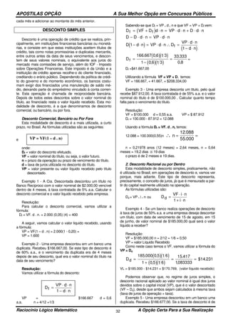 APOSTILAS OPÇÃO A Sua Melhor Opção em Concursos Públicos
Raciocínio Lógico Matemático A Opção Certa Para a Sua Realização32
cada mês e adicionar ao montante do mês anterior.
DESCONTO SIMPLES
Desconto é uma operação de crédito que se realiza, prin-
cipalmente, em instituições financeiras bancárias ou monetá-
rias, e consiste em que estas instituições aceitem títulos de
crédito, tais como notas promissórias e duplicatas mercantis,
entre outros antes da data de seus vencimentos, e descon-
tem de seus valores nominais, o equivalente aos juros do
mercado mais comissões de serviço, além do IOF - Imposto
sobre Operações Financeiras. Este imposto é da União e a
instituição de crédito apenas recolhe-o do cliente financiado,
creditando o erário público. Dependendo da política de crédi-
to do governo e do momento econômico, os bancos costu-
mam exigir dos financiados uma manutenção de saldo mé-
dio, deixando parte do empréstimo vinculado à conta corren-
te. Esta operação é chamada de reciprocidade bancária.
Depois de todos estes descontos sobre o valor nominal do
título, ao financiado resta o valor líquido recebido. Esta mo-
dalidade de desconto, é a que denominamos de desconto
comercial, ou bancário, ou por fora.
Desconto Comercial, Bancário ou Por Fora
Esta modalidade de desconto é a mais utilizada, a curto
prazo, no Brasil. As fórmulas utilizadas são as seguintes:
e
onde:
Df = valor do desconto efetuado.
VF = valor nominal do título, ou seja, o valor futuro.
n = prazo da operação ou prazo de vencimento do título.
d = taxa de juros utilizada no desconto do título.
VP = valor presente ou valor líquido recebido pelo título
descontado.
Exemplo 1 - A Cia. Descontada descontou um título no
Banco Recíproco com o valor nominal de $2.000,00 vencível
dentro de 4 meses, à taxa contratada de 5% a.a. Calcular o
desconto comercial e o valor liquido recebido pela empresa.
Resolução:
Para calcular o desconto comercial, vamos utilizar a
fórmula:
Df = VF. d . n. = 2.000 (0,05) (4) = 400
A seguir, vamos calcular o valor liquido recebido, usando
a fórmula:
VP = VF(1 – d . n) = 2.000(1 - 0,20) =
VP = 1.600
Exemplo 2 - Uma empresa descontou em um banco uma
duplicata. Recebeu $166.667,00. Se este tipo de desconto é
de 60% a.a., e o vencimento da duplicata era de 4 meses
depois de seu desconto, qual era o valor nominal do título na
data de seu vencimento?
Resolução:
Vamos utilizar a fórmula do desconto:
VP = $166.667 d = 0,6
a.a. n = 4/12 =1/3
Sabendo-se que Df = VP . d . n e que VF = VP + Df vem:
( )Df = + ⋅ = ⋅ ⋅ + ⋅ ⋅VF D d n VP d n D d nf
D D d n VP d n− ⋅ ⋅ = ⋅ ⋅
( )
( )
D d n VP d n D
VP d n
d n
f1
1
− ⋅ = ⋅ ⋅ ∴ =
⋅ ⋅
− ⋅
( )( )
( )( )
Df =
−
=
166 667 0 6 1 3
1 0 6 1 3
33 333
0 8
. ,
,
.
,
=
Df =$41.667,00
Utilizando a fórmula VF = VP + D, temos:
VF = 166.667, + 41.667, = $208.334,00
Exemplo 3 - Uma empresa desconta um titulo, pelo qual
recebe $87.912,00. A taxa contratada é de 55% a.a. e o valor
nominal do titulo é de $100.000,00 . Calcular quanto tempo
falta para o vencimento do título.
Resolução:
VF = $100.000 d = 0,55 a.a. VP = $ 87.912
Df = 100.000 - 87.912 = 12.088
Usando a fórmula Df = VF. d . n, temos:
12.088 = 100.000(0,55)n ∴ n = =
12 088
55 000
.
.
n = 0,21978 anos (12 meses) = 2,64 meses, n = 0,64
meses = 19,2 dias ≅ 19 dias
o prazo é de 2 meses e 19 dias.
2. Desconto Racional ou por Dentro
Esta modalidade de desconto simples, praticamente, não
é utilizada no Brasil, em operações de desconto e, vamos ver
porque, mais adiante. Este tipo de desconto representa,
precisamente, o conceito de juros, já que é mensurado a par-
tir do capital reaImente utilizado na operação.
As fórmulas utilizadas são:
Dd = VP . i . n ou D
VF i n
i n
d =
⋅ ⋅
+ ⋅1
Exemplo 4 - Se um banco realiza operações de desconto
à taxa de juros de 50% a.a. e uma empresa deseja descontar
um título, com data de vencimento de 15 de agosto, em 15
de junho, de valor nominal de $185.000,00 qual será o valor
líquido a receber?
Resolução:
VF = $185.000,00 n = 2/12 = 1/6 = 0,50
VP = valor Líquido Recebido
Como neste caso temos o VF, vamos utilizar a fórmula do
VP = Dd
( )( )
( )( )
Dd =
+
= =
185 000 0 5 1 6
1 0 5 1 6
15 417
1083333
231
. ,
,
.
,
$14.
VL = $185.000 - $14.231 = $170.769, (valor líquido recebido)
Podemos observar que, no regime de juros simples, o
desconto racional aplicado ao valor nominal é igual dos juros
devidos sobre o capital inicial (VP), que é o valor descontado
(VF – Dd), desde que ambos sejam calculados à mesma taxa
(taxa de juros da operação = taxa).
Exemplo 5 - Uma empresa descontou em um banco uma
duplicata. Recebeu $166.677,00. Se a taxa de desconto é de
VP = VF(1 – d . n)
D
VP d n
d n
f =
⋅ ⋅
− ⋅1
 